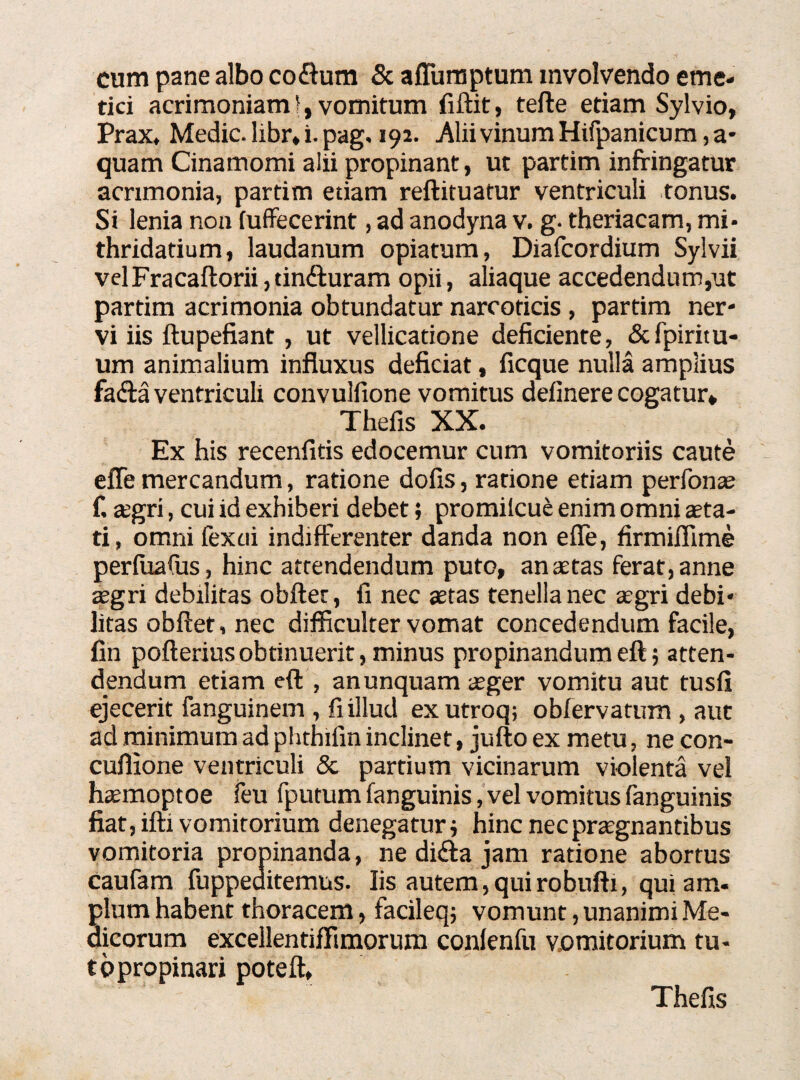 cum pane albo coitum & affumptum involvendo eme¬ tici acrimoniamj, vomitum fiftit, tefte etiam Sylvio, Prax, Medie, libr. i. pag. 192. Alii vinum Hifpanicum, a- quam Cinamomi aiii propinant, ut partim infringatur acrimonia, partim etiam reftituatur ventriculi tonus. Si lenia non (uffecerint, ad anodyna v. g. theriacam, mi* thridatium, laudanum opiatum, Diafcordium Sylvii velFracaftorii,finituram opii, aliaque accedendum,ut partim acrimonia obtundatur narcoticis , partim ner¬ vi iis ftupefiant, ut vellicatione deficiente, &fpiritu- um animalium influxus deficiat, ficque nulla amplius faita ventriculi convulfione vomitus delinere cogatur* Thefis XX. Ex his recenfitis edocemur cum vomitoriis caute effe mercandum, ratione dolis, ratione etiam perfonae f. a;gri, cui id exhiberi debet; promiicue enim omni aeta¬ ti, omni fexcii indifferenter danda non effe, firmiflime perlualus, hinc attendendum puto, anaetas ferat,anne aegri debilitas obiter, li nec aetas tenella nec aegri debi¬ litas obftet,nec difficulter vomat concedendum facile, fin pofterius obtinuerit, minus propinandum eft; atten¬ dendum etiam eft , an unquam aeger vomitu aut tusfi ejecerit fanguinem , fi illud exutroq; oblervatnm , aut ad minimum ad phthifin inclinet, jufto ex metu, ne con- cuffione ventriculi & partium vicinarum violenta vel haemoptoe feu fputum fanguinis, vel vomitus fanguinis fiat, ifti vomitorium denegaturi hinc nec praegnantibus vomitoria propinanda, ne difta jam ratione abortus caufam fuppeditemus. Iis autem,quirobufti, qui am- pium habent thoracem, facileq; vomunt, unanimi Me¬ dicorum excellentiffimorum conlenfu vomitorium tu- topropinari poteft. Thefis