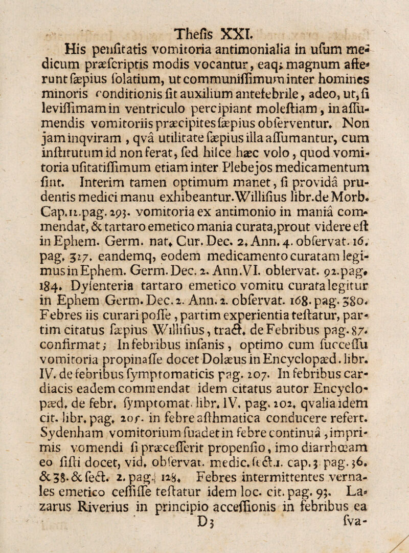 His penfitatis vomitoria antimonialia in ufum me¬ dicum praefcriptis modis vocantur, eaq; magnum afte- runtfepius folatium, ut communiflimum inter homines minoris conditionis fit auxilium antefebrile, adeo, ut,fi leviflimamin ventriculo percipiant moleftiam, inallu- mendis vomitoriis praecipites fepiusobierventur* Non jaminqviram , qva utilitate fatpius illa affumantur, cum inftitutum id non ferat, fed hilce haec volo, quod vomi¬ toria ufitatiffimum etiam inter Plebejos medicamentum fint. Interim tamen optimum manet, fi provida pru¬ dentis medici manu exhibeantur. Willifius libr.de Morb. Cap.u.pag. 293. vomitoria ex antimonio in mania com¬ mendat, & tartaro emetico mania curata,prout videre eft in Ephem. Germ. nat. Cur. Dec. 2, Ann. 4. obfervat. 16. pag, 517. eandemq, eodem medicamento curatam legi¬ mus in Ephem. Germ.Dec. 2. Ann.VI. oblervat. pi.pag» 184. Dyienteria tartaro emetico vomitu curata legitur in Ephem Germ. Dec. 2. Ann. 2. obfervat. 168.pag.380, Febres iis curari pofle ,partim experientia teftatur, par- tim citatus faspius Willifius, tra<ft, de Febribus pag. 87* confirmat; In febribus infanis , optimo cum fucceiTu vomitoria propinaffe docet Dolatus in Encyclopted.libr. IV. de febribus fymptomaticis pag. 107. In febribus car¬ diacis eadem commendat idem citatus autor Encydo- paed, de febr. fymptomat. libr, IV, pag. 102, qvaliaidem cit. hbr, pag, 2or. in febre afthmatica conducere refert. Sydenham vomitorium fuadet in febre continua , impri¬ mis vomendi fi prarceflerit propenlio, imo diarrhceam eo fifti docet, vid, oblervat. medie, fi<3:.1. cap.j pag. ;6. &38.&fed. 2. pag.j 12&, Febres intermittentes verna¬ les emetico cefiilfe teftatur idem loc. cit. pag. 9?, La» zarus Riverius in principio acceflionis in febribus ea Dj fva-