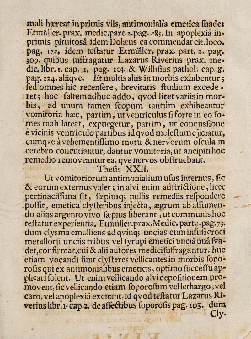 mali hsereat in primis viis, antimonialia emetica fiiadet Etmfiller. prax. medic.part.i.pag. ->83. In apoplexia in* primis pituitosa idem Dolamus ea commendat cit, loco, pag, i721 idem teftatur Etmuller» prax. part, x. pag. jop. quibus iufFragatur Lazarus Riverius prax, me¬ die, libr. i. cap. 1, pag. toj. & WJlhfius pathol. cap. 8* pag, 114. aliiqve. Et multis aliis in morbis exhibentur; fed omnes hic recenfere, brevitatis ftudium excede - retj hoc faltem adhuc addo, qvod licet variis in mor¬ bis, ad unum tamen fcopum tantum exhibeantur vomitoria hxc, partim, ut ventriculus fi forte in eo fo¬ mes mali lateat, expurgetur, partim, ut concusfione e vicinis ventriculo partibus id qvod moleftum ejiciatur, cumqveavehementiffimo.motu & nervorum ofcula in cerebro concutiantur, dantur vomitoria,ut ancipitihoc remedio removeantur ea, qve nervos obttruebant. Thefis XXII. Ut vomitoriorum antimonialium ufus internus, fic & eorum externus valet; in alvi enim adftri&ione, licet pertinaciflima fit, faepiusqj nullis remediis refpondere poflit, emetica clyfteribus injeifta, asgrum ab aflumen- do alias argento vivo fa;pius liberant, ut communis hoc teftatur experientia, Etmnller.prax.Medic. part._1.pag.7j. dum clysma emolliens ad qvinq; uncias cum infufi croci metalloru unciis tribus vel fyrupi emetici uncia una fva- det,confirmat,cui & alii autores medicifuffragantur; huc etiam vocandi funt clyfteres vellicantes in morbis fopo- rofis qui ex antimonialibus emeticis, optimo fucceftu ap¬ plicari folent. Ut enim vellicando alvi depofitionem pro¬ movent. fic vellicando etiam foporofum vel lethargo, vel caro, vel apoplexia excitant, id qvod teftatur Lazarus Ri¬ verius libr. 1* cap.2. de afife&ibus foporofis pag. :o*>. dum (