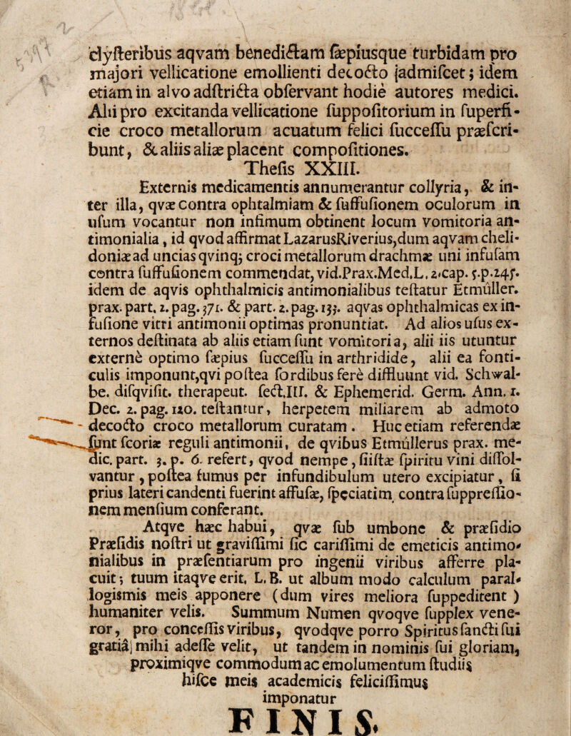 dyfteribus aqvam benedifitam fepmsque turbidam pro majori vellicatione emollienti decofto jadmifcet; idem etiam in alvo adftridta obfervant hodie autores medici. Alii^ro excitanda vellicatione fuppofitorium in fuperfi- cie croco metallorum acuatum felici fucceffu praefcri- bunt, & aliis aliae placent compofxtiones. Thefis XXIII. Externis medicamentis annumerantur collyria, & in- ter illa, qvaecontra ophtalmiam & fuffufionem oculorum in ufum vocantur non infimum obtinent locum vomitoria an- timonialia, id qvod affirmat LazarusRiverius,dum aqvam cheli¬ doniae ad uncias qWnqj croci metallorum drachma* uni infulam contra fuffufionem commendat, vid.Prax.MedX, zcap. *.p.z4f. idem de aqvis ophthalmicis antimonialibus teftatur Etmuller. prax. part. z. pag. flu & part 2. pag. i$,\ aqvas ophthalmicas ex in- rufione vitri antimonii optimas pronuntiat. Ad alios ufus ex¬ ternos deftinata ab aliis etiam funt vomitoria, alii iis utuntur externe optimo faepius fucceffu in arthridide, alii ea fonti¬ culis imponunt,qvi poftea fordibus fere diffluunt vid. Schwal- be. difqvifit. therapeut. fecfllf. & Ephemerid. Germ. Ann. 1. Dec. 2. pag. izo. teftantur, herpetem miliarem ab admoto decodfo croco metallorum curatam . Huc etiam referendae 4pnt fcoriae reguli antimonii, de qvibus Etmullerus prax. me¬ die. part. 5. p. 6- refert, qvod nempe,fiiftae fpiritu vini diffol- vantur , poftea fumus per infundibulum utero excipiatur, fi prius lateri candenti fuerint affufae, fpeciatitn contra fuppreffio- nem menfium conferant. Atqve haec habui, qvac fub umbone & praefidio Praefidis noftri ut graviflimi fic cariflimi de emeticis antimo* nialibus in praefentiarum pro ingenii viribus afferre pla¬ cuit •, tuum itaqve erit L. B. ut album modo calculum paral* logismis meis apponere (dum vires meliora fuppeditent ) humaniter velis. Summum Numen qvoqve fupplex vene¬ ror,^ pro conccifis viribus, qvodqve porro Spiritusfanftifui gratia) mihi adeffe velit, ut tandem in nominis fui gloriam, proximiqve commodum ac emolumentum ftudii* hifce tneis academicis felicifEmu$ imponatur FINIS.