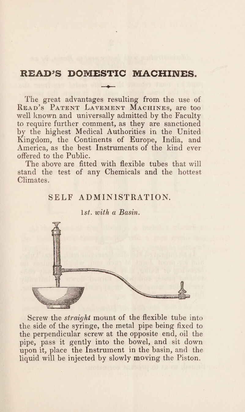 README DOMESTIC MACHINES The great advantages resulting from the use of Read’s Patent Lavement Machines, are too well known and universally admitted by the Faculty to require further comment, as they are sanctioned by the highest Medical Authorities in the United Kingdom, the Continents of Europe, India, and America, as the best Instruments of the kind ever offered to the Public. The above are fitted with flexible tubes that will stand the test of any Chemicals and the hottest Climates. SELF ADMINISTRATION. 1st. with a Basin. Screw the straight mount of the flexible tube into the side of the syringe, the metal pipe being fixed to the perpendicular screw at the opposite end, oil the pipe, pass it gently into the bowel, and sit down upon it, place the Instrument in the basin, and the liquid will be injected by slowly moving the Piston.