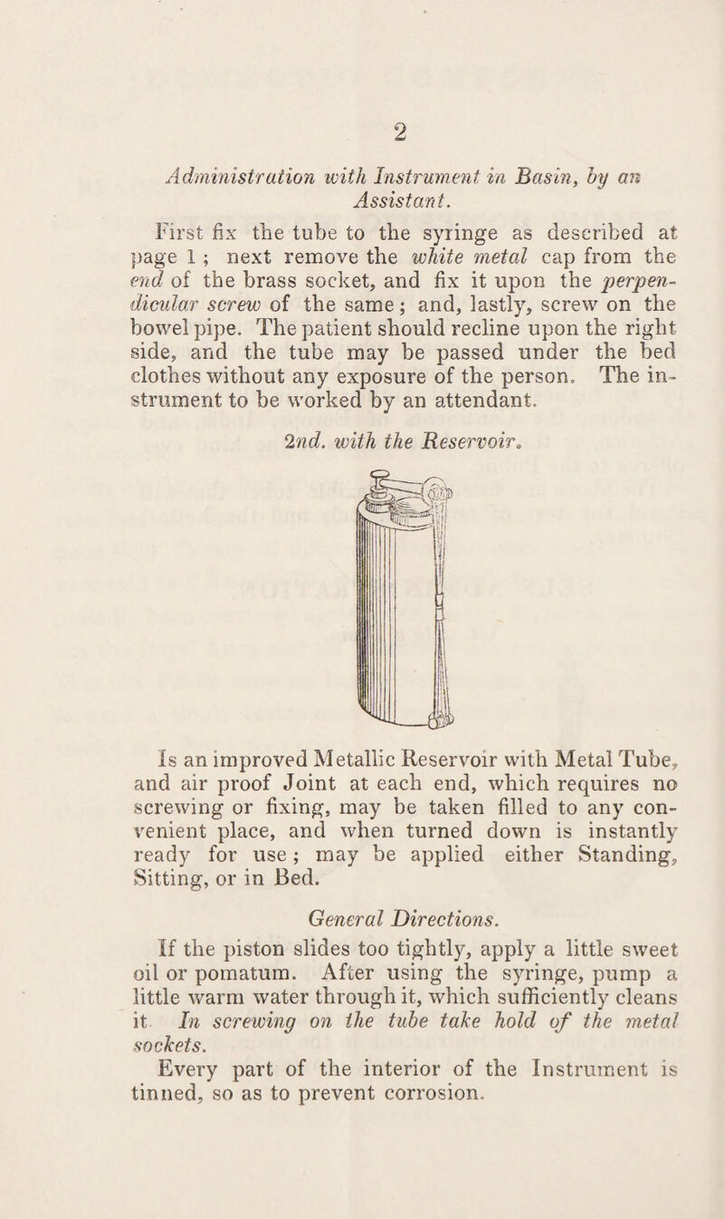 Administration with Instrument in Basin, by an Assistant. First fix the tube to the syringe as described at page 1 ; next remove the white metal cap from the end of the brass socket, and fix it upon the perpen¬ dicular screw of the same; and, lastly, screw on the bowel pipe. The patient should recline upon the right side, and the tube may be passed under the bed clothes without any exposure of the person. The in¬ strument to be worked by an attendant. 2nd. with the Reservoir. is an improved Metallic Reservoir with Metal Tube, and air proof Joint at each end, which requires no screwing or fixing, may be taken filled to any con¬ venient place, and when turned down is instantly ready for use; may be applied either Standing, Sitting, or in Bed. General Directions. If the piston slides too tightly, apply a little sweet oil or pomatum. After using the syringe, pump a little warm water through it, which sufficiently cleans it In screwing on the tube take hold of the metal sockets. Every part of the interior of the Instrument is tinned, so as to prevent corrosion.