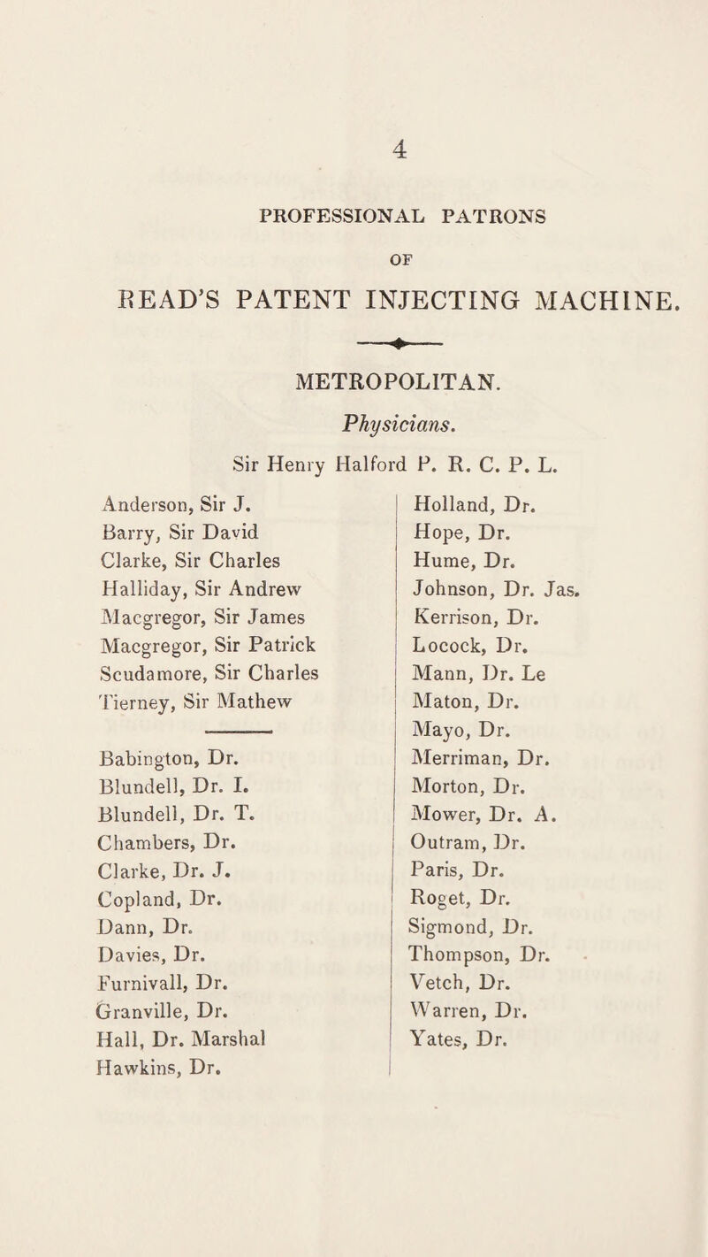 PROFESSIONAL PATRONS OF READ’S PATENT INJECTING MACHINE. METROPOLITAN. Physicians. Sir Henry Halford P. R. C. P. L. Anderson, Sir J. Barry, Sir David Clarke, Sir Charles Halliday, Sir Andrew Macgregor, Sir James Macgregor, Sir Patrick Scudamore, Sir Charles Tierney, Sir Mathew Babington, Dr. Blundell, Dr. I. Blundell, Dr. T. Chambers, Dr. Clarke, Dr. J. Copland, Dr. Dann, Dr. Davies, Dr. Furnivall, Dr. Granville, Dr. Hall, Dr. Marshal Hawkins, Dr. Holland, Dr. Hope, Dr. Hume, Dr. Johnson, Dr. Jas. Kerrison, Dr. Locock, Dr. ; Mann, Dr. Le Maton, Dr. Mayo, Dr. Merriman, Dr. Morton, Dr. Mower, Dr. A. Outram, Dr. Paris, Dr. Roget, Dr. Sigmond, Dr. Thompson, Dr. Vetch, Dr. Warren, Dr. Yates, Dr.