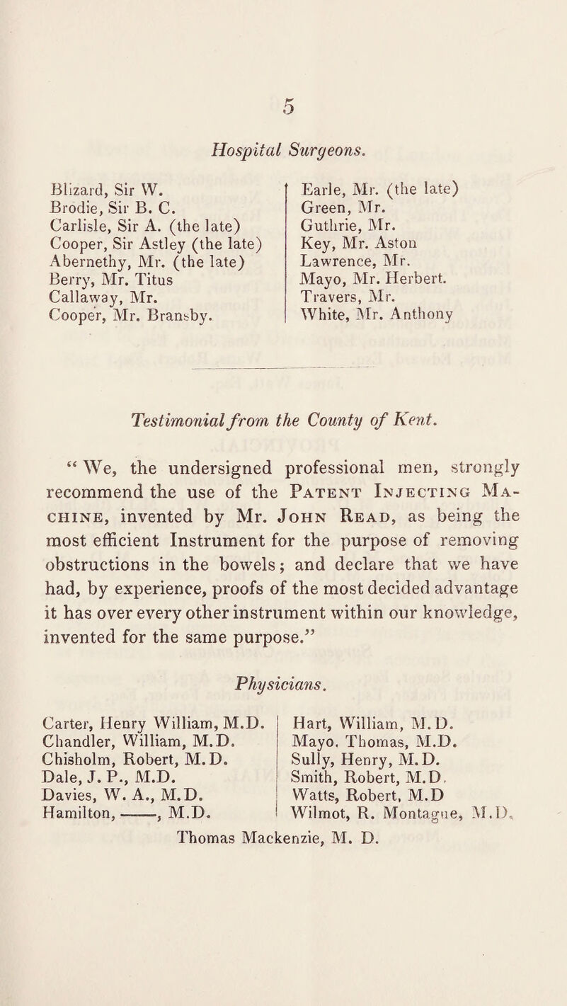 Hospital Surgeons. Blizard, Sir W. Brodie, Sir B. C. Carlisle, Sir A. (the late) Cooper, Sir Astley (the late) Abernethy, Mr. (the late) Berry, Mr. Titus Callaway, Mr. Cooper, Mr. Brantby. Earle, Mr. (the late) Green, Mr. Guthrie, Mr. Key, Mr. Aston Lawrence, Mr. Mayo, Mr. Herbert. Travers, Mr. White, Mr. Anthony Testimonial from, the County of Kent. “ We, the undersigned professional men, strongly recommend the use of the Patent Injecting Ma¬ chine, invented by Mr. John Read, as being the most efficient Instrument for the purpose of removing obstructions in the bowels; and declare that we have had, by experience, proofs of the most decided advantage it has over every other instrument within our knowledge, invented for the same purpose.” Physicians. Carter, Henry William, M.D. Chandler, William, M.D. Chisholm, Robert, M.D. Dale, J. P., M.D. Davies, W. A., M.D. Hamilton, ——, M.D. Hart, William, M.D. Mayo. Thomas, M.D. Sully, Henry, M. D. Smith, Robert, M.D, Watts, Robert, M.D Wilmot, R. Montague, M.D, Thomas Mackenzie, M. D.