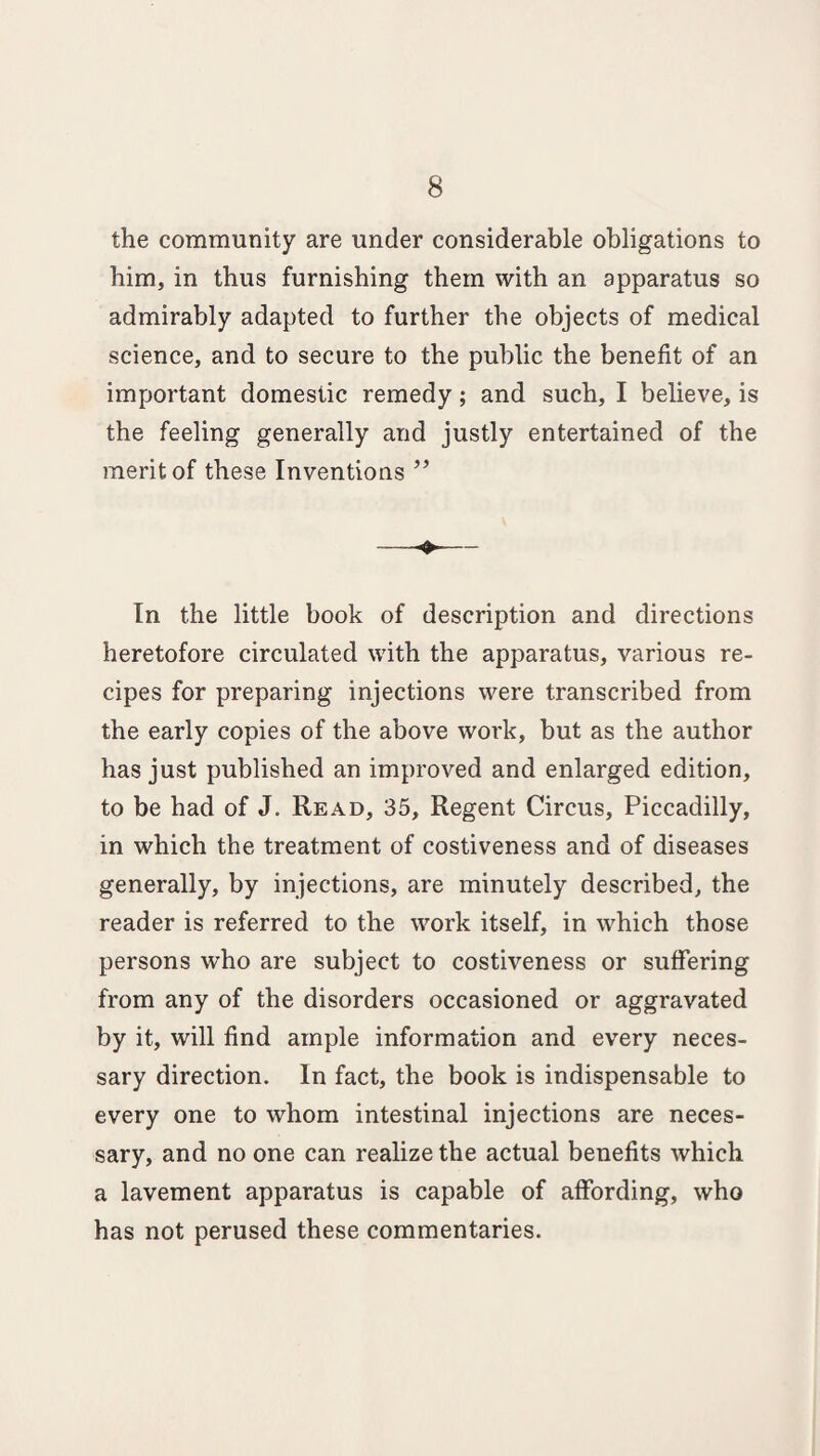 the community are under considerable obligations to him, in thus furnishing them with an apparatus so admirably adapted to further the objects of medical science, and to secure to the public the benefit of an important domestic remedy; and such, I believe, is the feeling generally and justly entertained of the merit of these Inventions ” In the little book of description and directions heretofore circulated with the apparatus, various re¬ cipes for preparing injections were transcribed from the early copies of the above work, but as the author has just published an improved and enlarged edition, to be had of J. Read, 35, Regent Circus, Piccadilly, in which the treatment of costiveness and of diseases generally, by injections, are minutely described, the reader is referred to the work itself, in which those persons who are subject to costiveness or suffering from any of the disorders occasioned or aggravated by it, will find ample information and every neces¬ sary direction. In fact, the book is indispensable to every one to whom intestinal injections are neces¬ sary, and no one can realize the actual benefits which a lavement apparatus is capable of affording, who has not perused these commentaries.
