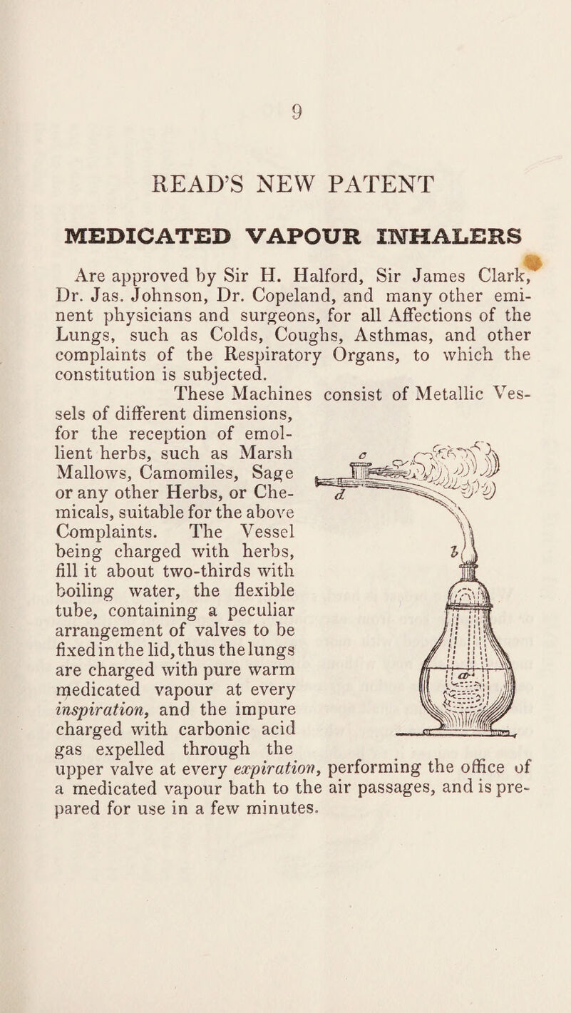 READ’S NEW PATENT MEDICATED VAPOUR INHALERS Are approved by Sir H. Halford, Sir James Clark, Dr. Jas. Johnson, Dr. Copeland, and many other emi¬ nent physicians and surgeons, for all Affections of the Lungs, such as Colds, Coughs, Asthmas, and other complaints of the Respiratory Organs, to which the constitution is subjected. These Machines consist of Metallic Ves¬ sels of different dimensions, for the reception of emol¬ lient herbs, such as Marsh Mallows, Camomiles, Sage or any other Herbs, or Che¬ micals, suitable for the above Complaints. The Vessel being charged with herbs, fill it about two-thirds with boiling water, the flexible tube, containing a peculiar arrangement of valves to be fixedinthe lid,thus thelungs are charged with pure warm medicated vapour at every inspiration, and the impure charged with carbonic acid gas expelled through the upper valve at every expiration, performing the office of a medicated vapour bath to the air passages, and is pre¬ pared for use in a few minutes.