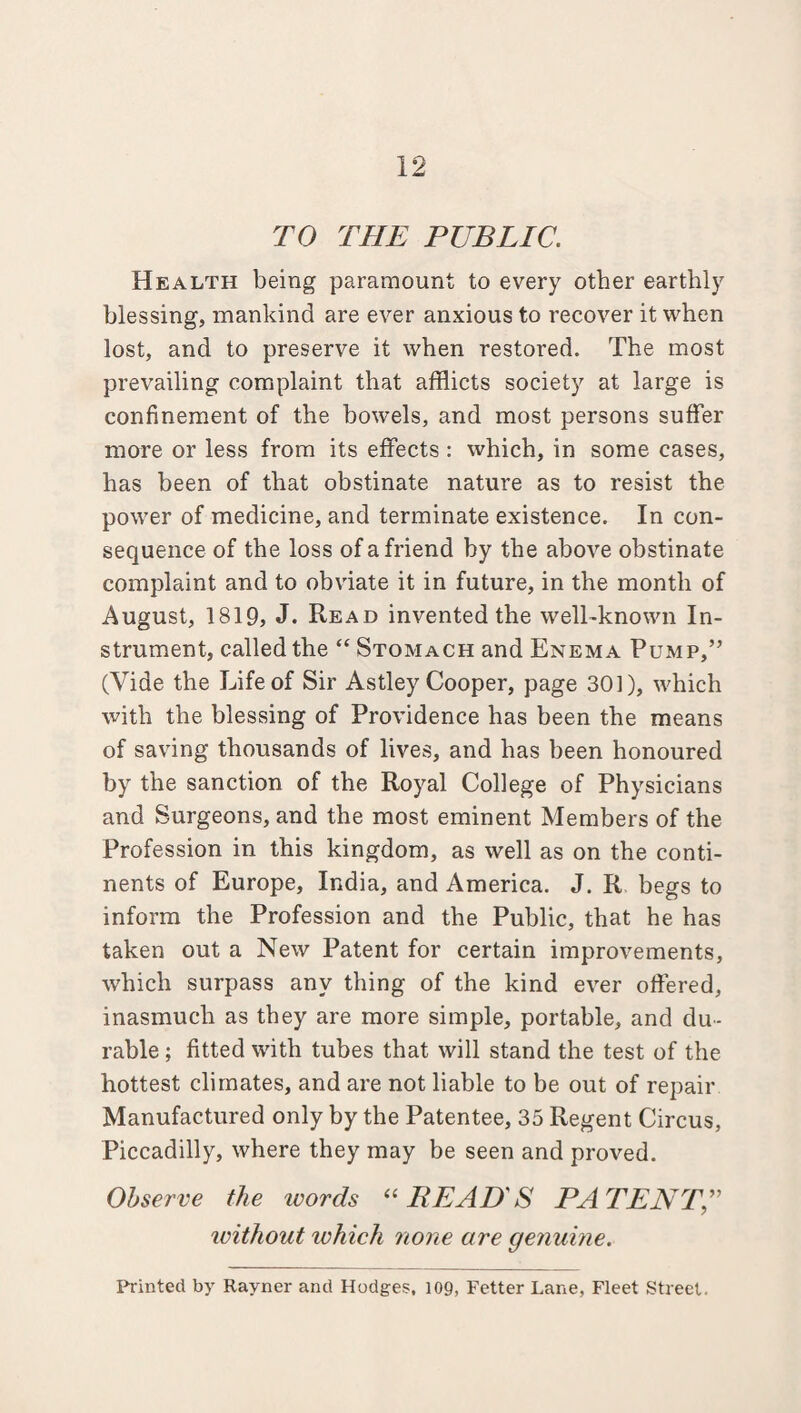 12 TO THE PUBLIC. Health being paramount to every other earthly blessing, mankind are ever anxious to recover it when lost, and to preserve it when restored. The most prevailing complaint that afflicts society at large is confinement of the bowels, and most persons suffer more or less from its effects : which, in some cases, has been of that obstinate nature as to resist the power of medicine, and terminate existence. In con¬ sequence of the loss of a friend by the above obstinate complaint and to obviate it in future, in the month of August, 1819, J. Read invented the well-known In¬ strument, called the “ Stomach and Enema Pump,” (Vide the Life of Sir Astley Cooper, page 301), which with the blessing of Providence has been the means of saving thousands of lives, and has been honoured by the sanction of the Royal College of Physicians and Surgeons, and the most eminent Members of the Profession in this kingdom, as well as on the conti¬ nents of Europe, India, and America. J. R begs to inform the Profession and the Public, that he has taken out a New Patent for certain improvements, which surpass any thing of the kind ever offered, inasmuch as they are more simple, portable, and du¬ rable ; fitted with tubes that will stand the test of the hottest climates, and are not liable to be out of repair Manufactured only by the Patentee, 35 Regent Circus, Piccadilly, where they may be seen and proved. Observe the ivords “READ'S PATENT without which none are genuine.