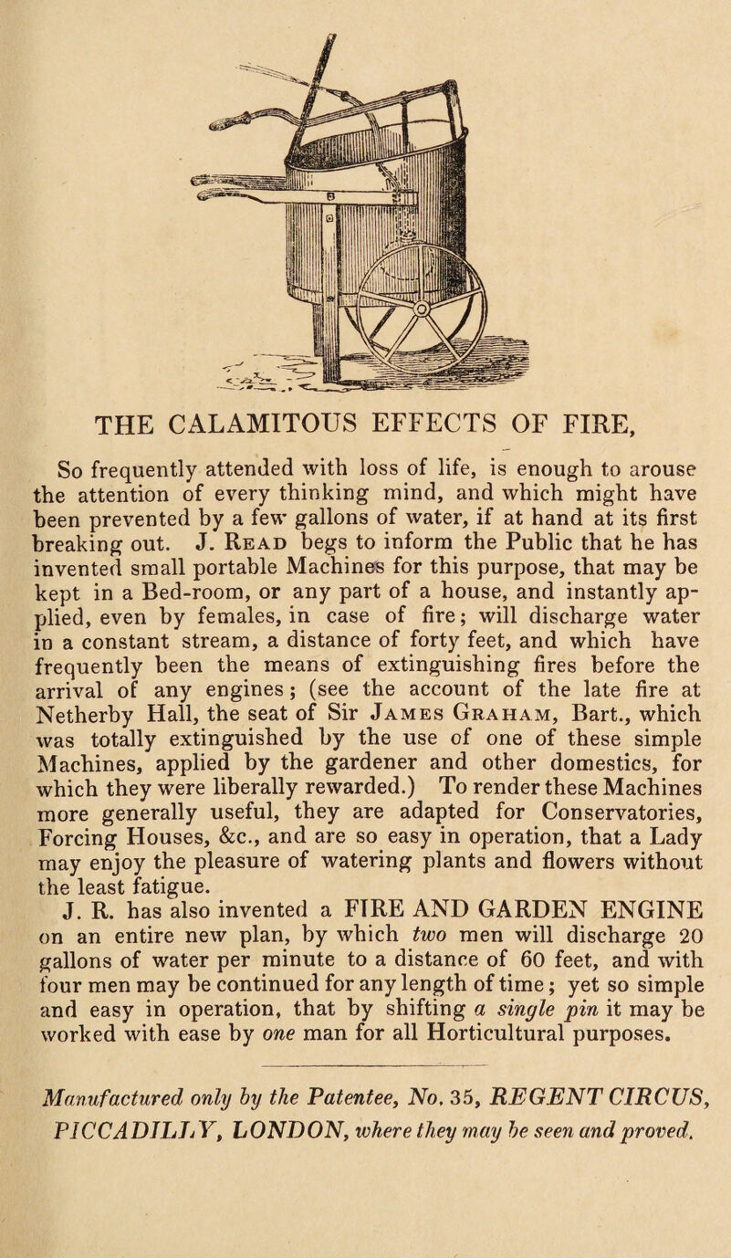 THE CALAMITOUS EFFECTS OF FIRE, So frequently attended with loss of life, is enough to arouse the attention of every thinking mind, and which might have been prevented by a few gallons of water, if at hand at its first breaking out. J. Read begs to inform the Public that he has invented small portable Machines for this purpose, that may be kept in a Bed-room, or any part of a house, and instantly ap¬ plied, even by females, in case of fire; will discharge water in a constant stream, a distance of forty feet, and which have frequently been the means of extinguishing fires before the arrival of any engines ; (see the account of the late fire at Netherby Hall, the seat of Sir James Graham, Bart., which was totally extinguished by the use of one of these simple Machines, applied by the gardener and other domestics, for which they were liberally rewarded.) To render these Machines more generally useful, they are adapted for Conservatories, Forcing Houses, &c., and are so easy in operation, that a Lady may enjoy the pleasure of watering plants and flowers without the least fatigue. J. R. has also invented a FIRE AND GARDEN ENGINE on an entire new plan, by which two men will discharge 20 gallons of water per minute to a distance of 60 feet, and with four men may be continued for any length of time; yet so simple and easy in operation, that by shifting a single pin it may be worked with ease by one man for all Horticultural purposes. Manufactured only by the Patentee, No, 35, REGENT CIRCUS, PICCADILIjY, LONDON, where they may be seen and proved.