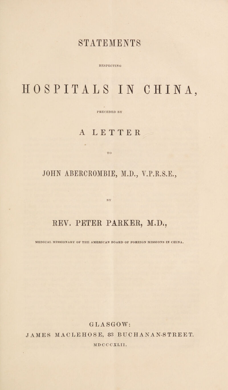 RESPECTING HOSPITALS IN CHINA, PRECEDED BY A LETTER TO JOHN ABERCROMBIE, M.D., Y.P.R.S.E., REV. PETER PARKER, M.D., MEDICAL MISSIONARY OF TIIE AMERICAN BOARD OF FOREIGN MISSIONS IN CHINA. GLASGOW: JAMES MACLEHOSE, 83 BUC HAN AN-S TREE T. MDCCCXLII.