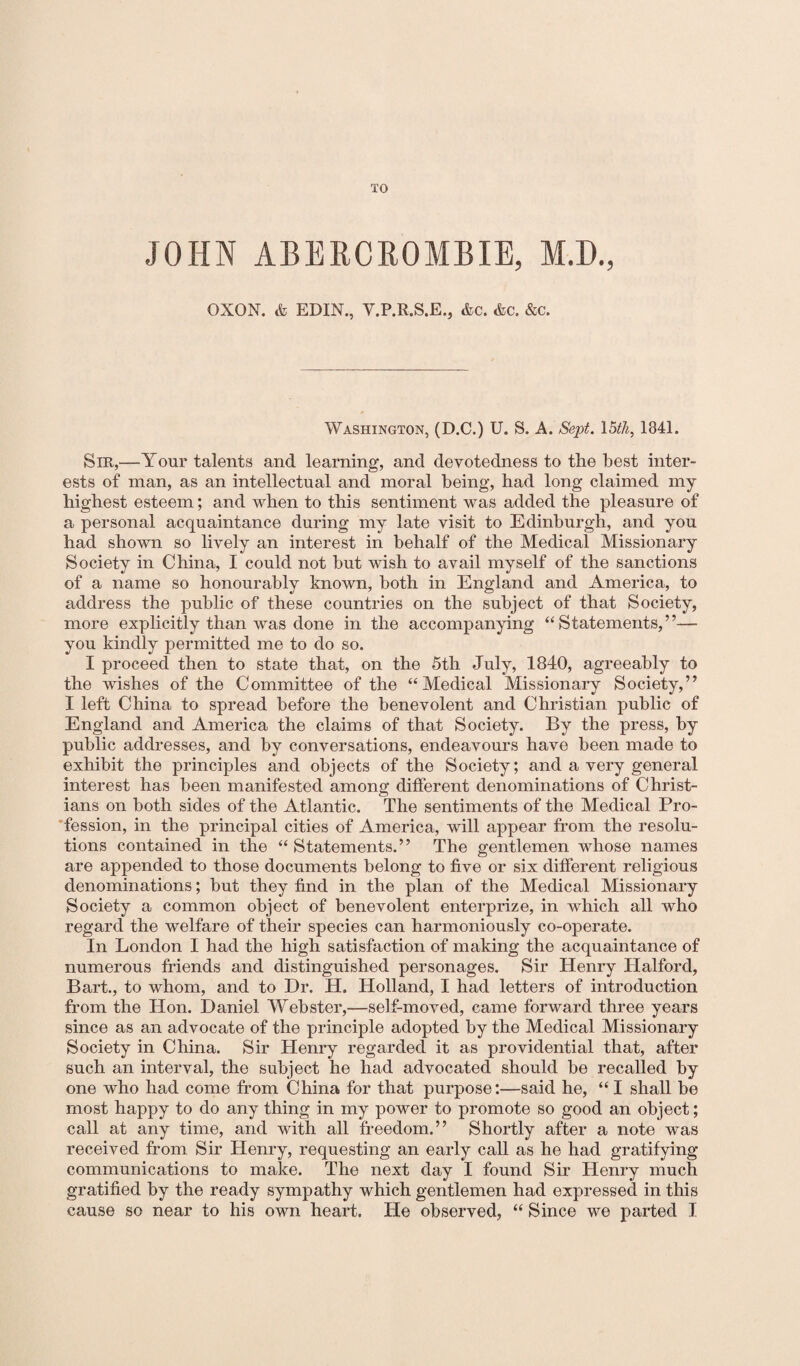 TO JOHN ABERCROMBIE, M.D., OXON. & EDIN., V.P.R.S.E., &c. <fcc. &c. Washington, (D.C.) U. S. A. Sept. 15th, 1841. Sir,—Your talents and learning, and devotedness to the best inter¬ ests of man, as an intellectual and moral being, had long claimed my highest esteem; and when to this sentiment was added the pleasure of a personal acquaintance during my late visit to Edinburgh, and you had shown so lively an interest in behalf of the Medical Missionary Society in China, I could not but wish to avail myself of the sanctions of a name so honourably known, both in England and America, to address the public of these countries on the subject of that Society, more explicitly than was done in the accompanying “Statements,”— you kindly permitted me to do so. I proceed then to state that, on the 5th July, 1840, agreeably to the wishes of the Committee of the “Medical Missionary Society,” I left China to spread before the benevolent and Christian public of England and America the claims of that Society. By the press, by public addresses, and by conversations, endeavours have been made to exhibit the principles and objects of the Society; and a very general interest has been manifested among different denominations of Christ¬ ians on both sides of the Atlantic. The sentiments of the Medical Pro¬ fession, in the principal cities of America, will appear from the resolu¬ tions contained in the “ Statements.” The gentlemen whose names are appended to those documents belong to five or six different religious denominations; but they find in the plan of the Medical Missionary Society a common object of benevolent enterprize, in which all who regard the welfare of their species can harmoniously co-operate. In London I had the high satisfaction of making the acquaintance of numerous friends and distinguished personages. Sir Henry Halford, Bart., to whom, and to Dr. H. Holland, I had letters of introduction from the Hon. Daniel Webster,—self-moved, came forward three years since as an advocate of the principle adopted by the Medical Missionary Society in China. Sir Henry regarded it as providential that, after such an interval, the subject he had advocated should be recalled by one who had come from China for that purpose:—said he, “ I shall be most happy to do any thing in my power to promote so good an object; call at any time, and with all freedom.” Shortly after a note was received from Sir Henry, requesting an early call as he had gratifying communications to make. The next day I found Sir Henry much gratified by the ready sympathy which gentlemen had expressed in this cause so near to his own heart. Pie observed, “ Since we parted I