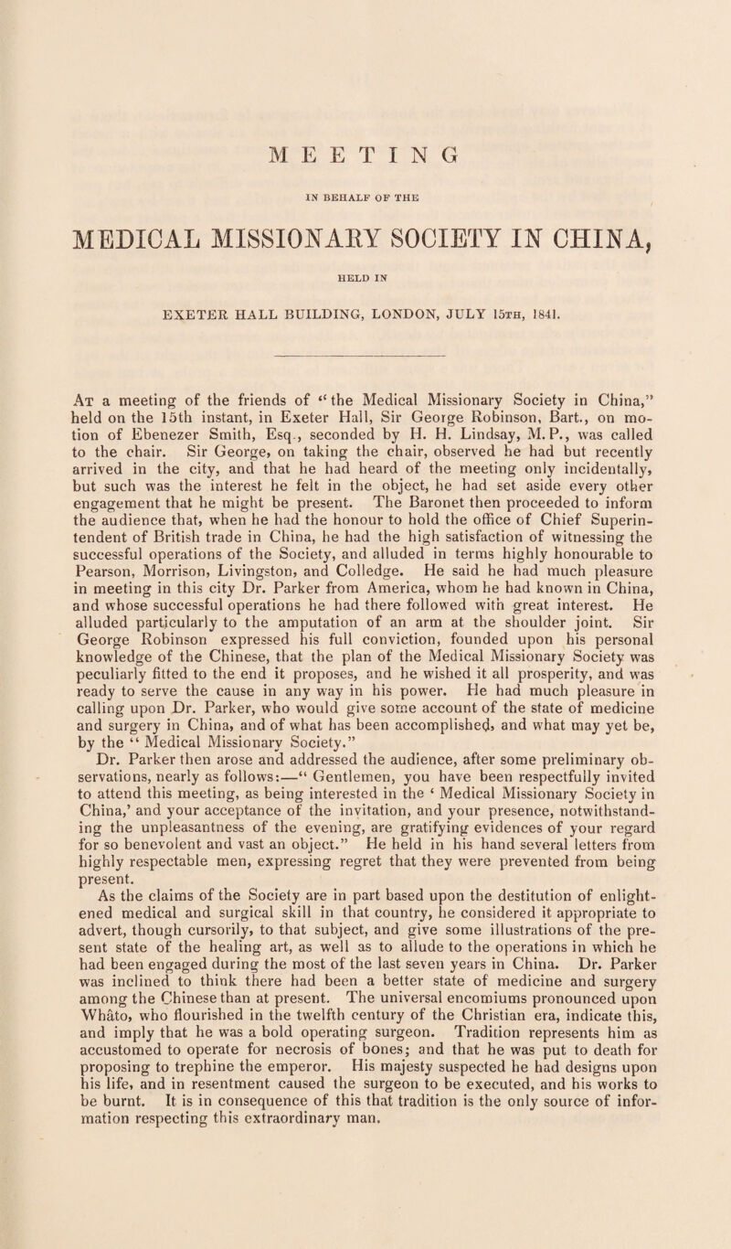 M E E T I N G IN BEHALF OF THE MEDICAL MISSIONARY SOCIETY IN CHINA, HELD IN EXETER HALL BUILDING, LONDON, JULY 15th, 1841. At a meeting of the friends of “ the Medical Missionary Society in China,” held on the 15th instant, in Exeter Hall, Sir George Robinson, Bart., on mo¬ tion of Ebenezer Smith, Esq., seconded by H. H. Lindsay, M. P., was called to the chair. Sir George, on taking the chair, observed he had but recently arrived in the city, and that he had heard of the meeting only incidentally, but such was the interest he felt in the object, he had set aside every other engagement that he might be present. The Baronet then proceeded to inform the audience that, when he had the honour to hold the office of Chief Superin¬ tendent of British trade in China, he had the high satisfaction of witnessing the successful operations of the Society, and alluded in terms highly honourable to Pearson, Morrison, Livingston, and Colledge. He said he had much pleasure in meeting in this city Dr. Parker from America, whom he had known in China, and whose successful operations he had there followed with great interest. He alluded particularly to the amputation of an arm at the shoulder joint. Sir George Robinson expressed his full conviction, founded upon his personal knowledge of the Chinese, that the plan of the Medical Missionary Society was peculiarly fitted to the end it proposes, and he wished it all prosperity, and was ready to serve the cause in any way in his power. He had much pleasure in calling upon Dr. Parker, who would give some account of the state of medicine and surgery in China, and of what has been accomplished^ and w'hat may yet be, by the “ Medical Missionary Society.” Dr. Parker then arose and addressed the audience, after some preliminary ob¬ servations, nearly as follows:—“Gentlemen, you have been respectfully invited to attend this meeting, as being interested in the ‘ Medical Missionary Society in China,’ and your acceptance of the invitation, and your presence, notwithstand¬ ing the unpleasantness of the evening, are gratifying evidences of your regard for so benevolent and vast an object.” He held in his hand several letters from highly respectable men, expressing regret that they w'ere prevented from being present. As the claims of the Society are in part based upon the destitution of enlight¬ ened medical and surgical skill in that country, he considered it appropriate to advert, though cursorily, to that subject, and give some illustrations of the pre¬ sent state of the healing art, as well as to allude to the operations in which he had been engaged during the most of the last seven years in China. Dr. Parker was inclined to think there had been a better state of medicine and surgery among the Chinese than at present. The universal encomiums pronounced upon Whato, who flourished in the twelfth century of the Christian era, indicate this, and imply that he was a bold operating surgeon. Tradition represents him as accustomed to operate for necrosis of bones; and that he was put to death for proposing to trephine the emperor. His majesty suspected he had designs upon his life, and in resentment caused the surgeon to be executed, and his works to be burnt. It is in consequence of this that tradition is the only source of infor¬ mation respecting this extraordinary man.