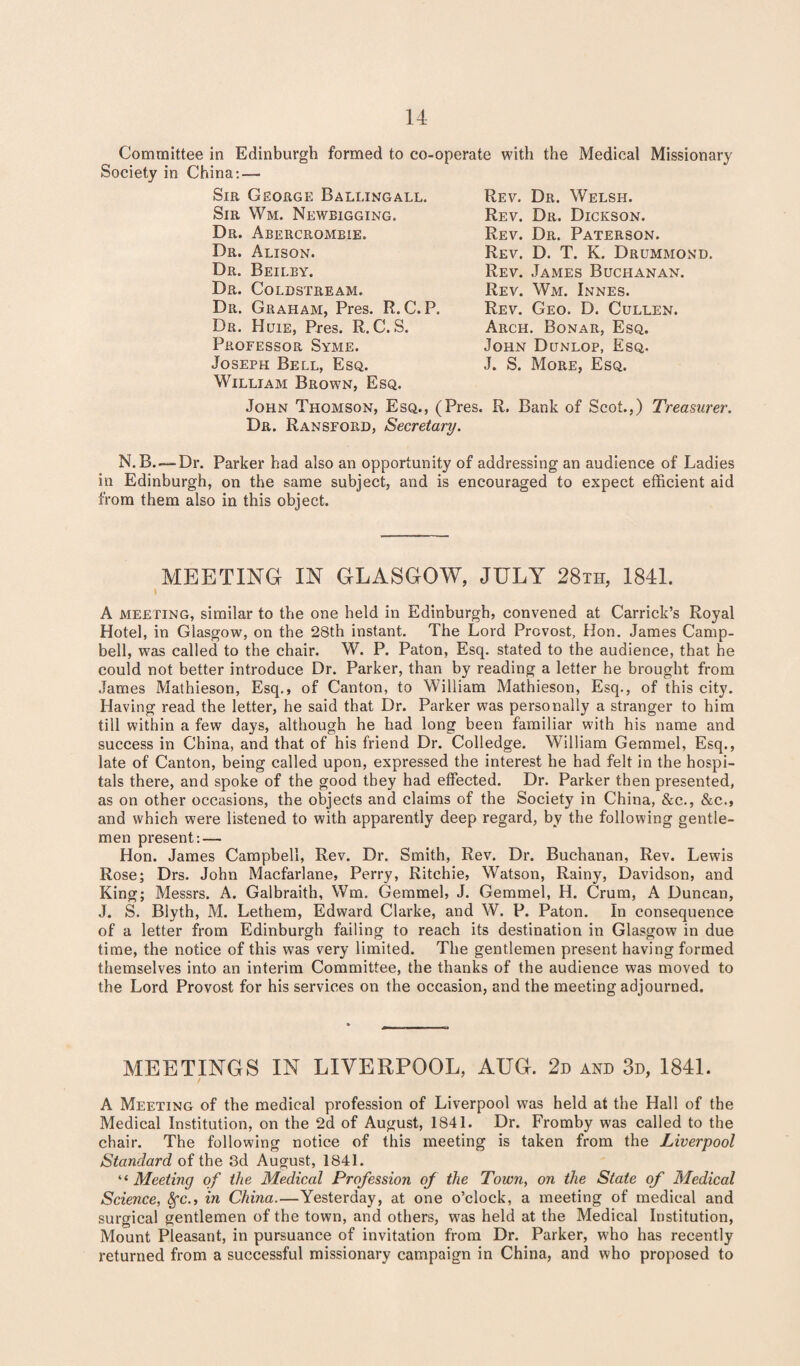 Committee in Edinburgh formed to co-operate with the Medical Missionary Society in China: — Sir Ceorge Ballingall. Sir Wm. Newbigging. Dr. Abercrombie. Dr. Alison. Dr. Beilby. Dr. Coldstream. Dr. Graham, Pres. R.C. P. Dr. Htjie, Pres. R. C.S. Professor Syme. Joseph Bell, Esq. William Brown, Esq. John Thomson, Esq., (Pres. R. Bank of Scot.,) Treasurer. Dr. Ransford, Secretary. N. B.-— Dr. Parker had also an opportunity of addressing an audience of Ladies in Edinburgh, on the same subject, and is encouraged to expect efficient aid from them also in this object. Rev. Dr. Welsh. Rev. Dr. Dickson. Rev. Dr. Paterson. Rev. D. T. K. Drummond. Rev. James Buchanan. Rev. Wm. Innes. Rev. Geo. D. Cullen. Arch. Bonar, Esq. John Dunlop, Esq. J. S. More, Esq. MEETING IN GLASGOW, JULY 28th, 1841. i A meeting, similar to the one held in Edinburgh, convened at Carrick’s Royal Hotel, in Glasgow, on the 28th instant. The Lord Provost, Hon. James Camp¬ bell, w7as called to the chair. W. P. Paton, Esq. stated to the audience, that he could not better introduce Dr. Parker, than by reading a letter he brought from James Mathieson, Esq., of Canton, to William Mathieson, Esq., of this city. Having read the letter, he said that Dr. Parker was personally a stranger to him till within a few days, although he had long been familiar with his name and success in China, and that of his friend Dr. Colledge. William Gemmel, Esq., late of Canton, being called upon, expressed the interest he had felt in the hospi¬ tals there, and spoke of the good they had effected. Dr. Parker then presented, as on other occasions, the objects and claims of the Society in China, &c., &c., and which were listened to with apparently deep regard, by the following gentle¬ men present:— Hon. James Campbell, Rev. Dr. Smith, Rev. Dr. Buchanan, Rev. Lewis Rose; Drs. John Macfarlane, Perry, Ritchie, Watson, Rainy, Davidson, and King; Messrs. A. Galbraith, Wm. Gemmel, J. Gemmel, H. Crum, A Duncan, J. S. Blyth, M. Lethem, Edward Clarke, and W. P. Paton. In consequence of a letter from Edinburgh failing to reach its destination in Glasgow in due time, the notice of this was very limited. The gentlemen present having formed themselves into an interim Committee, the thanks of the audience was moved to the Lord Provost for his services on the occasion, and the meeting adjourned. MEETINGS IN LIVERPOOL, AUG. 2d and 3d, 1841. A Meeting of the medical profession of Liverpool was held at the Hall of the Medical Institution, on the 2d of August, 1841. Dr. Fromby was called to the chair. The following notice of this meeting is taken from the Liverpool Standard of the 3d August, 1841. “ Meeting of the Medical Profession of the Town, on the State of Medical Science, 8fc., in China.—Yesterday, at one o’clock, a meeting of medical and surgical gentlemen of the town, and others, w7as held at the Medical Institution, Mount Pleasant, in pursuance of invitation from Dr. Parker, who has recently returned from a successful missionary campaign in China, and who proposed to