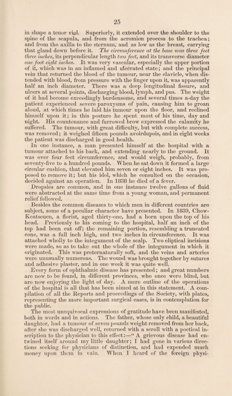 in shape a tenor viol. Superiorly, it extended over the shoulder to the spine of the scapula, and from the acromion process to the trachea; and from the axilla to the sternum, and as low as the breast, carrying that gland down before it. The circumference at the base was three feet three inches, its perpendicular length two feet, and its transverse diameter one foot eight inches. It was very vascular, especially the upper portion of it, which was in an inflamed and ulcerated state; and the principal vein that returned the blood of the tumour, near the clavicle, when dis¬ tended with blood, from pressure with the finger upon it, was apparently half an inch diameter. There was a deep longitudinal fissure, and ulcers at several points, discharging blood, lymph, and pus. The weight of it had become exceedingly burdensome, and several times a-day the patient experienced severe paroxysms of pain, causing him to groan aloud, at which times he laid his tumour upon the floor, and reclined himself upon it; in this posture he spent most of his time, day and night. His countenance and furrowed brow expressed the calamity he suffered. The tumour, with great difficulty, but with complete success, was removed; it weighed fifteen pounds avoirdupois, and in eight weeks the patient was discharged in good health. In one instance, a man presented himself at the hospital with a tumour attached to his back, and extending nearly to the ground. It was over four feet circumference, and would weigh, probably, from seventy-five to a hundred pounds. When he sat down it formed a large circular cushion, that elevated him seven or eight inches. It was pro¬ posed to remove it; but his idol, which he consulted on the occasion, decided against an operation. In 1838 he died of a fever. Dropsies are common, and in one instance twelve gallons of fluid were abstracted at the same time from a young woman, and permanent relief followed. Besides the common diseases to which men in different countries are subject, some of a peculiar character have presented. In 1839, Chow- Keatseuen, a florist, aged thirty-one, had a horn upon the top of his head. Previously to his coming to the hospital, half an inch of the top had been cut off; the remaining portion, resembling a truncated cone, was a full inch high, and two inches in circumference. It was attached wholly to the integument of the scalp. Two eliptical incisions were made, so as to take out the whole of the integument in which it originated. This was preternaturally soft, and the veins and arteries were unusually numerous. The wound was brought together by sutures and adhesive plaster, and in one week it was quite well. Every form of ophthalmic disease has presented; and great numbers are now to be found, in different provinces, who once were blind, but are now enjoying the light of day. A mere outline of the operations of the hospital is all that has been aimed at in this statement. A com¬ pilation of all the Reports and proceedings of the Society, with plates, representing the more important surgical cases, is in contemplation for the public. The most unequivocal expressions of gratitude have been manifested, both in words and in actions. The father, whose only child, a beautiful daughter, had a tumour of seven pounds weight removed from her back, after she was discharged well, returned with a scroll with a poetical in¬ scription to the physician to this effect:—“ A grievous disease had en¬ twined itself around my little daughter; I had gone in various direc¬ tions seeking for physicians of distinction, and had expended much money upon them in vain. When I heard of the foreign physi-
