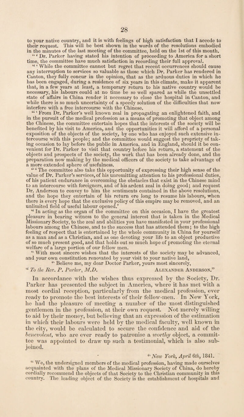 to your native country, and it is with feelings of high satisfaction that I accede to their request. This will be best shown in the words of the resolutions embodied in the minutes of the last meeting of the committee, held on the 1st of this month. “ e Dr. Parker having stated his intention of proceeding to America for a short time, the committee have much satisfaction in recording their full approval. “ ‘ While the committee cannot but x'egret that recent occurrences should cause any interruption to services so valuable as those which Dr. Parker has rendered in Canton, they fully concur in the opinion, that as the arduous duties in which he has been engaged, during a residence of six years in this climate, make it apparent that, in a few years at least, a temporary return to his native country would be necessary, his labours could at no time be so well spared as while the unsettled state of affairs in China render it necessary to close the hospital in Canton, and while there is so much uncertainty of a speedy solution of the difficulties that now interfere with a free intercourse with the Chinese. “ ‘ From Dr. Parker’s well known zeal in propagating an enlightened faith, and in the pursuit of the medical profession as a means of promoting that object among the Chinese, the committee entertain hopes that the interests of the society will be benefited by his visit to America, and the opportunities it will afford of a personal exposition of the objects of the society, by one who has enjoyed such extensive in¬ tercourse with this people; and the committee would suggest the propriety of tak¬ ing occasion to lay before the public in America, and in England, should it be con¬ venient for Dr. Parker to visit that country before his return, a statement of the objects and prospects of the society, the work that has been already done, and the preparation now making by the medical officers of the society to take advantage of a more extended sphere of usefulness. Cl ( The committee also take this opportunity of expressing their high sense of the value of Dr. Parker’s services, of his unremitting attention to his professional duties, of his patient endurance in overcoming the obstacles that exist in the Chinese mind to an intercourse with foreigners, and of his ardent zeal in doing good; and request Dr. Anderson to convey to him the sentiments contained in the above resolutions, and the hope they entertain of his return ere long to resume his labours, when there is every hope that the exclusive policy of this empire may be removed, and an unlimited field of useful labour opened.’ i( In acting as the organ of the committee on this occasion, I have the greatest pleasure in bearing witness to the general interest that is taken in the Medical Missionary Society, to the zeal and abilities you have manifested in your professional labours among the Chinese, and to the success that has attended them; to the high feeling of respect that is entertained by the whole community in China for yourself as a man and as a Christian, and as one devoting your life to an object productive of so much present good, and that holds out so much hope of promoting the eternal welfare of a large portion of our fellow men. “ With most sincere wishes that the interests of the society may be advanced, and your own constitution renovated by your visit to your native land, “ Believe me, my dear Doctor Parker, yours most sincerely, iC To the Rev. P. Parker, M.D. Alexander Anderson.” In accordance with the wishes thus expressed by the Society, Dr. Parker has presented the subject in America, where it has met with a most cordial reception, particularly from the medical profession, ever ready to promote the best interests of their fellow-men. In New York, he had the pleasure of meeting a number of the most distinguished gentlemen in the profession, at their own request. Not merely willing to aid by their money, but believing that an expression of the estimation in which their labours were held by the medical faculty, well known in the city, would be calculated to secure the confidence and aid of the benevolent, who are ever ready to patronise a worthy object, a commit¬ tee was appointed to draw up such a testimonial, which is also sub¬ joined. “ New York, April 6th, 1841. “ We, the undersigned members of the medical profession, having made ourselves acquainted with the plans of the Medical Missionary Society of China, do hereby cordially recommend the objects of that Society to the Christian community in this country. The leading object of the Society is the establishment of hospitals and