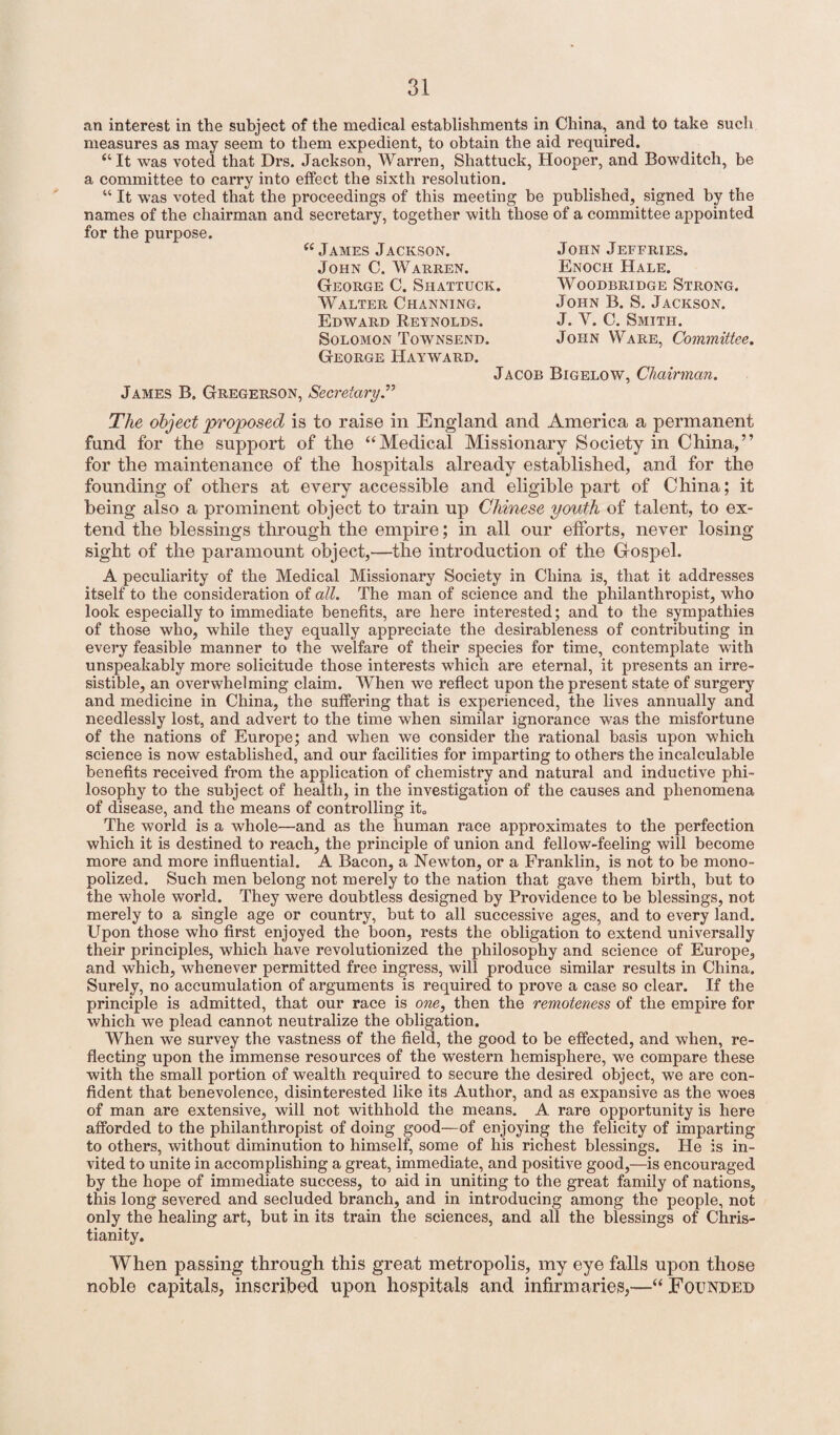 an interest in the subject of the medical establishments in China, and to take such measures as may seem to them expedient, to obtain the aid required. “It was voted that Drs. Jackson, Warren, Shattuck, Hooper, and Bowditch, be a committee to carry into effect the sixth resolution. “ It was voted that the proceedings of this meeting be published, signed by the names of the chairman and secretary, together with those of a committee appointed for the purpose. <( James Jackson. John C. Warren. George C. Shattuck. Walter Channing. Edward Reynolds. Solomon Townsend. George Hayward. Jacob Bigelow, Chairman. James B. Gregerson, Secretary.” John Jeffries. Enoch Hale. Woodbridge Strong. John B. S. Jackson. J. Y. C. Smith. John Ware, Committee. The object proposed is to raise in England and America a permanent fund for the support of the “Medical Missionary Society in China,” for the maintenance of the hospitals already established, and for the founding of others at every accessible and eligible part of China; it being also a prominent object to train up Chinese youth of talent, to ex¬ tend the blessings through the empire; in all our efforts, never losing sight of the paramount object,—the introduction of the Gospel. A peculiarity of the Medical Missionary Society in China is, that it addresses itself to the consideration of all. The man of science and the philanthropist, who look especially to immediate benefits, are here interested; and to the sympathies of those who, while they equally appreciate the desirableness of contributing in every feasible manner to the welfare of their species for time, contemplate with unspeakably more solicitude those interests which are eternal, it presents an irre¬ sistible, an overwhelming claim. When we reflect upon the present state of surgery and medicine in China, the suffering that is experienced, the lives annually and needlessly lost, and advert to the time when similar ignorance was the misfortune of the nations of Europe; and when we consider the rational basis upon which science is now established, and our facilities for imparting to others the incalculable benefits received from the application of chemistry and natural and inductive phi¬ losophy to the subject of health, in the investigation of the causes and phenomena of disease, and the means of controlling it. The world is a whole—and as the human race approximates to the perfection which it is destined to reach, the principle of union and fellow-feeling will become more and more influential. A Bacon, a Newton, or a Franklin, is not to be mono¬ polized. Such men belong not merely to the nation that gave them birth, but to the whole world. They were doubtless designed by Providence to be blessings, not merely to a single age or country, but to all successive ages, and to every land. Upon those who first enjoyed the boon, rests the obligation to extend universally their principles, which have revolutionized the philosophy and science of Europe, and which, whenever permitted free ingress, will produce similar results in China. Surely, no accumulation of arguments is required to prove a case so clear. If the principle is admitted, that our race is one, then the remoteness of the empire for which we plead cannot neutralize the obligation. When we survey the vastness of the field, the good to be effected, and when, re¬ flecting upon the immense resources of the western hemisphere, we compare these with the small portion of wealth required to secure the desired object, we are con¬ fident that benevolence, disinterested like its Author, and as expansive as the woes of man are extensive, will not withhold the means. A rare opportunity is here afforded to the philanthropist of doing good—of enjoying the felicity of imparting to others, without diminution to himself, some of his richest blessings. He is in¬ vited to unite in accomplishing a great, immediate, and positive good,—is encouraged by the hope of immediate success, to aid in uniting to the great family of nations, this long severed and secluded branch, and in introducing among the people, not only the healing art, but in its train the sciences, and all the blessings of Chris¬ tianity. When passing through this great metropolis, my eye falls upon those noble capitals, inscribed upon hospitals and infirmaries,—“ Founded