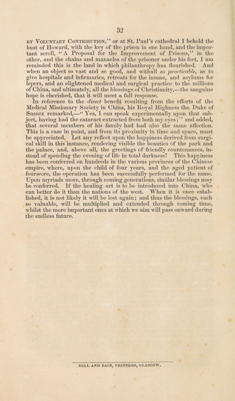 by Voluntary Contribution,” or at St. Paul’s cathedral I behold the bust of Howard, with the key of the prison in one hand, and the impor¬ tant scroll, “ A Proposal for the Improvement of Prisons, ’ ’ in the other, and the chains and manacles of the prisoner under his feet, I am reminded this is the land in which philanthropy has flourished. And when an object so vast and so good, and withall so practicable, as to give hospitals and infirmaries, retreats for the insane, and asylums for lepers, and an elightened medical and surgical practice to the millions of China, and ultimately, all the blessings of Christianity,—the sanguine hope is cherished, that it will meet a full response. In reference to the direct benefit resulting from the efforts of the Medical Missionary Society in China, his Royal Highness the Duke of Sussex remarked,—“Yes, I can speak experimentally upon that sub¬ ject, having had the cataract extracted from both my eyes; ” and added, that several members of his family had had also the same affection. This is a case in point, and from its proximity in time and space, must be appreciated. Let any reflect upon the happiness derived from surgi¬ cal skill in this instance, rendering visible the beauties of the park and the palace, and, above all, the greetings of friendly countenances, in¬ stead of spending the evening of life in total darkness! This happiness has been conferred on hundreds in the various provinces of the Chinese empire, where, upon the child of four years, and the aged patient of fourscore, the operation has been successfully performed for the same. Upon myriads more, through coming generations, similar blessings may be conferred. If the healing art is to be introduced into China, who can better do it than the nations of the west. When it is once estab¬ lished, it is not likely it will be lost again; and thus the blessings, each so valuable, wall be multiplied and extended through coming time, whilst the more important ones at which we aim will pass onward during the endless future. BELL AND BAIN, PRINTERS, GLASGOW.