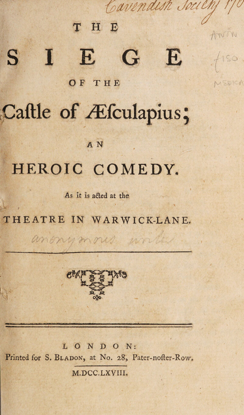 SIEGE / O F T H E >> * (Caftle of ^fculapius^ A N » I HEROIC COMEDY. I f As it is aded at the THEATRE IN WARWICK-LANE, LONDON: Printed for S. Bladon, at No. 28, Pater-nofter-Row* M.DCC.LXVUL