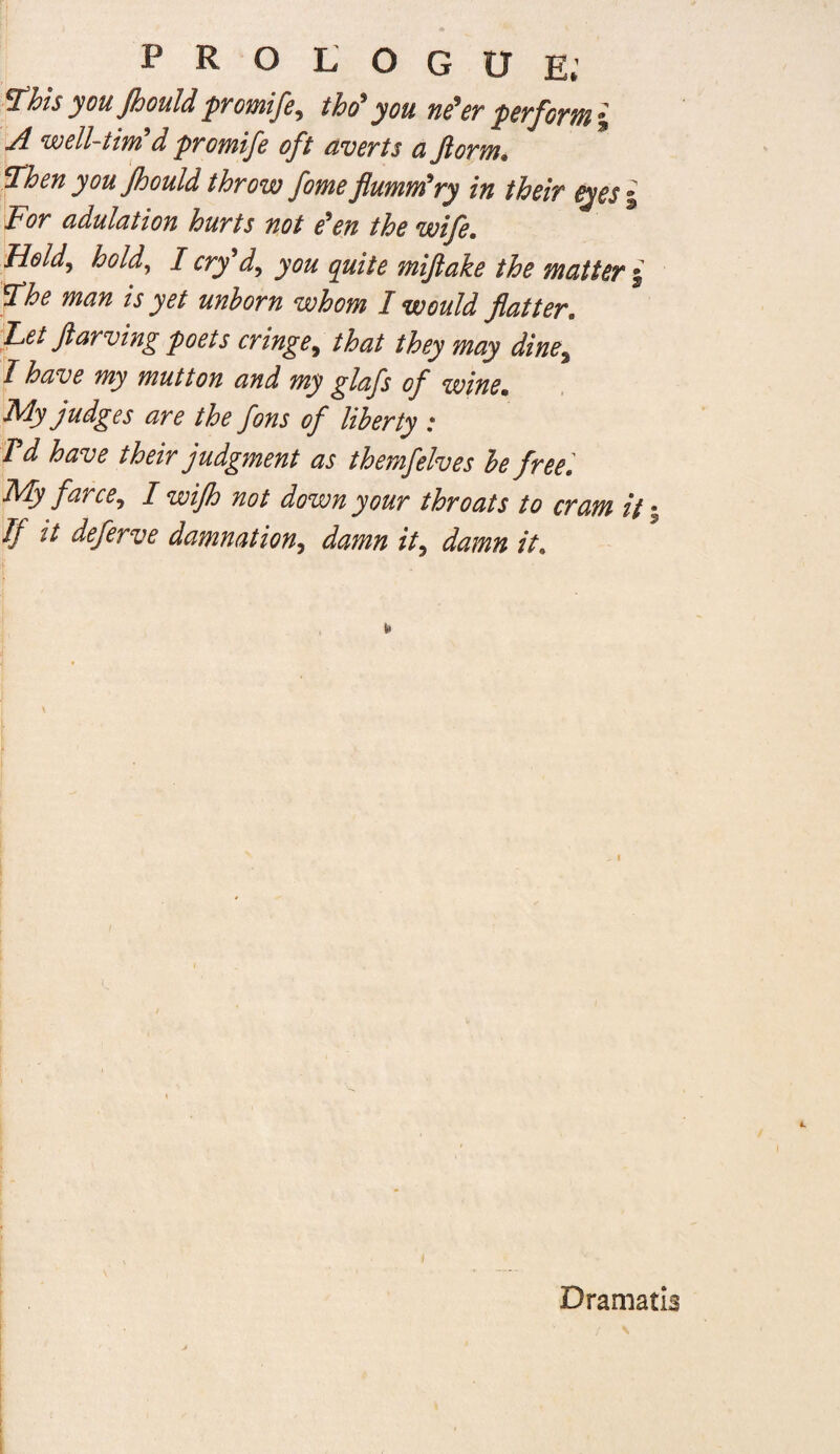 ^his you jhould pYOTHife^ tho^ you pSYfgym % jl wcll-tiyn d pYoyntfc oft dvcYts ci JioYiTim *d^hen you Jhould tJoYow fome flumm^Yy in theiv eyes % Foy adulation huYts not e'en the wife. Held^ hold, I cYy'd^ you quite miftake the matter 5 S^he man is yet unhoYn whom I would flatter, fet ftaYving poets cYinge^ that they may dine^ have my mutton and my glafs of wine. My judges aYe the fons of liberty : Td have their judgment as themfelves be free] My farce^ I wifh not down your throats to cram it y If it deferve damnation.^ damn it^ damn it. Dramatl