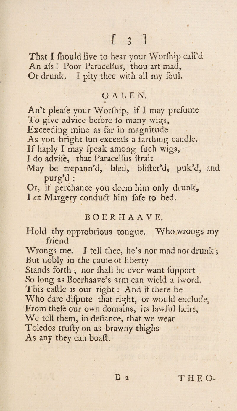 That I ftiould live to hear your Worihip calFd An afs ! Poor Paracelfus, thou art mad. Or drunk. I pity thee with all my foul. GALEN. f An’t pleafe your Worfhip, if I may prefume To give advice before fo many wigs. Exceeding mine as far in magnitude As yon bright fun exceeds a farthing candle. If haply I may fpeak among fuch wigs, I do advile, that Paracelfus ftrait May be trepann’d, bled, blifter’d, puk’d, and purg’d : Or, if perchance you deem him only drunk. Let Margery condudl him fafe to bed. BOERHAAVE. Hold thy opprobrious tongue. Who wrong$ my friend Wrongs me. I tell thee, he’s nor mad nor drunk ; But nobly in the caufe of liberty Stands forth nor fhall he ever want fupport So long as Boerhaave’s arm can wield a iword. This caftle is our right: And if there be Who dare difpute that right, or would exclude. From thefe our own domains, its lawful heirs. We tell them, in defiance, that we wear Toledos truftyon as brawny thighs As any they can boaft.