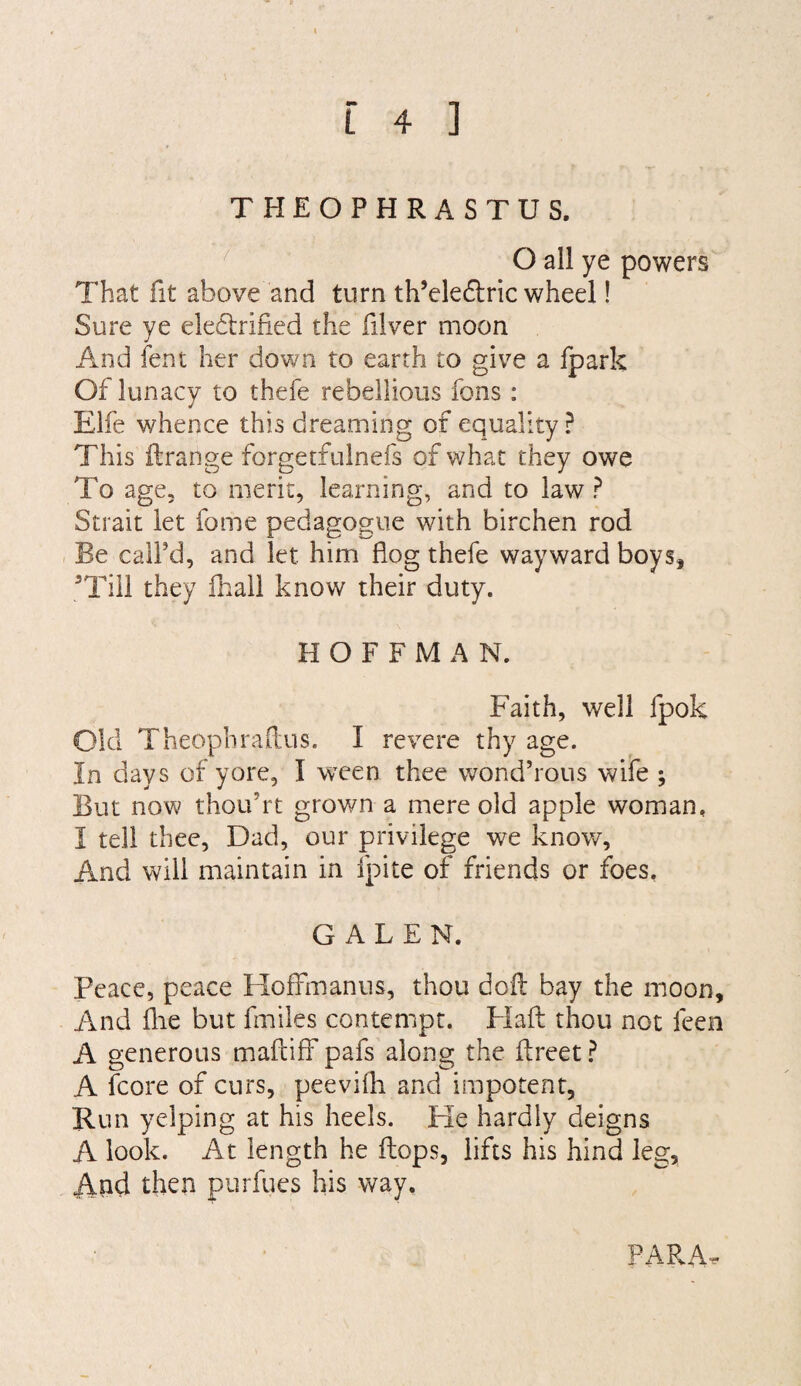 THEOPHRASTUS. ' O all ye powers That fit above and turn th’eleftric wheel! Sure ye electrified the filver moon And lent her down to earth to give a fpark Of lunacy to thefe rebellious fons : Elfe whence this dreaming of equality ? This ilrange forgetfulnefs of what they owe To age, to merit, learning, and to law ? Strait let fome pedagogue with birchen rod Be call’d, and let him flog thefe wayward boys, ^Tiil they fhall know their duty. HOFFMAN. Faith, well fpok Old Theophradus. I revere thy age. In days of yore, I ween thee wond’rous wife ; But now thou’rt grown a mere old apple woman. I tell thee, Dad, our privilege we know. And will maintain in fpite of friends or foes, GALEN. Peace, peace Hoffmanns, thou doff bay the moon. And file but fmiles contempt. Flaft thou not feen A generous mafliff pafs along the ffreet ^ A fcore of curs, peevifli and impotent. Run yelping at his heels. Ke hardly deigns A look. At length he flops, lifts his hind leg. And then purfues his way. PARA.