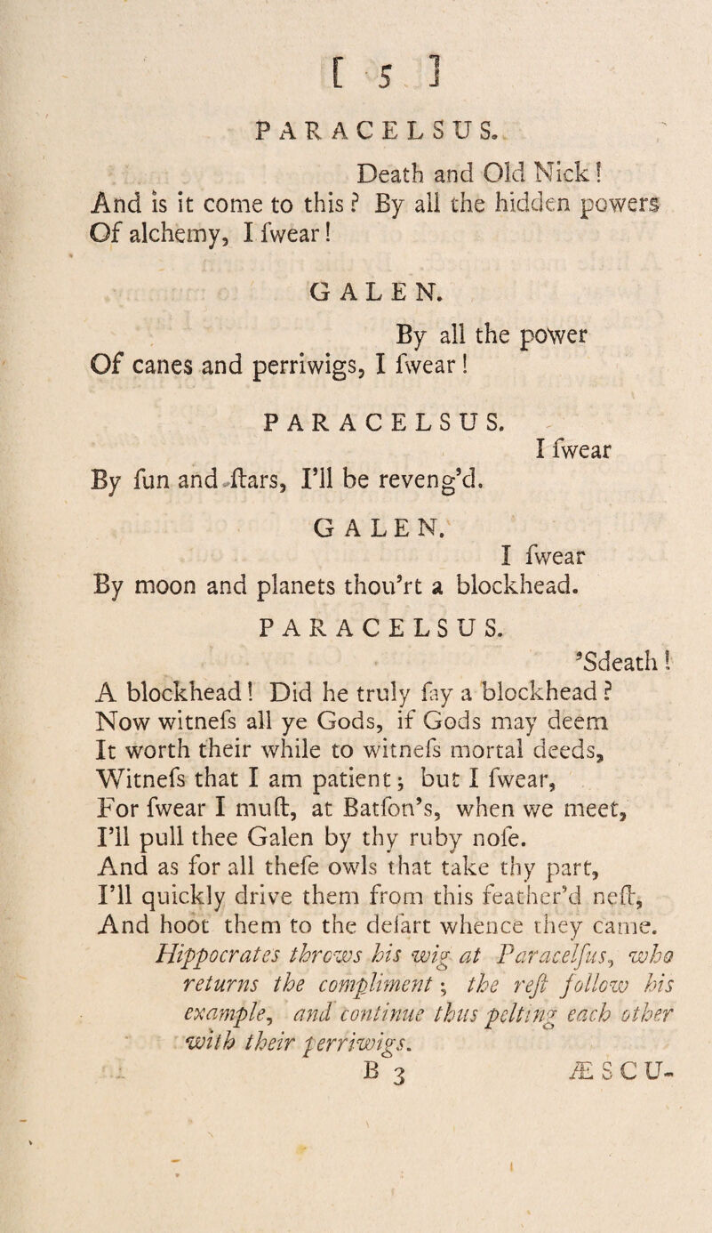 PARACELSUS. Death and Old Nick! And IS it come to this ? By all the hidden powers Of alchemy, I fwear! GALEN. By all the power Of canes and perriwigs, I fwear! PARACELSUS. I fwear By fun and^ftars, I’ll be reveng’d. GALEN. I fwear By moon and planets thou’rt a blockhead. PARACELSUS. ’Sdeath! A blockhead! Did he truly fiy a blockhead ? Now witnefs all ye Gods, if Gods may deem It worth their while to witnefs mortal deeds, Witnefs that I am patient; but I fwear, For fwear I mu ft, at Batfon’s, when we meet, ril pull thee Galen by thy ruby nofe. And as for all thefe owls that take thy part. I’ll quickly drive them from this feather’d neft, And hoot them to the defart whence they came. Hippocrates throws his wig at Paracelfus^ who returns the compliment; the reft jallow his example^ and continue thus pelting each other with their perriwigs.