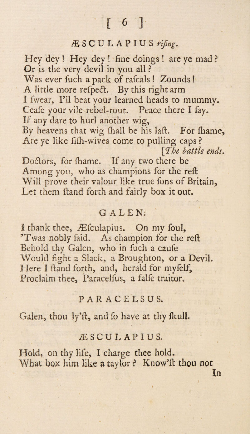 iESCULAPIUS rifmg. Hey dey ! Hey dey ! fine doings ! are ye mad ? Or is the very devil in you all ? Was ever fuch a pack of rafcals! Zounds! A little more refped. By this right arm I fwear. I’ll beat your learned heads to mummy. Ceafe your vile rebel-rout. Peace there I fay. If any dare to hurl another wig. By heavens that wig fhail be his laft. For fliame. Are ye like fiili-wives come to pulling caps ? \^he battle ends, Do6tors5 for fhame. If any two there be Among you, who as champions for the reft Will prove their valour like true fons of Britain, Let them ftand forth and fairly box it out. r G A L E Nk i thank thee, iEfculapius. On my foul, ’Twas nobly faid. As champion for the reft Behold thy Galen, who in fuch a caufe Would fight a Slack, a Broughton, or a Devil. Here I ftand forth, and, herald for myfelf. Proclaim thee, Paracelfus, a falfe traitor. PARACELSUS. Galen, thou ly’ft, and fo have at thy fkull. a:sculapius. Hold, on thy life, I charge thee hold. What box him like a taylor I Know’ft thou not In