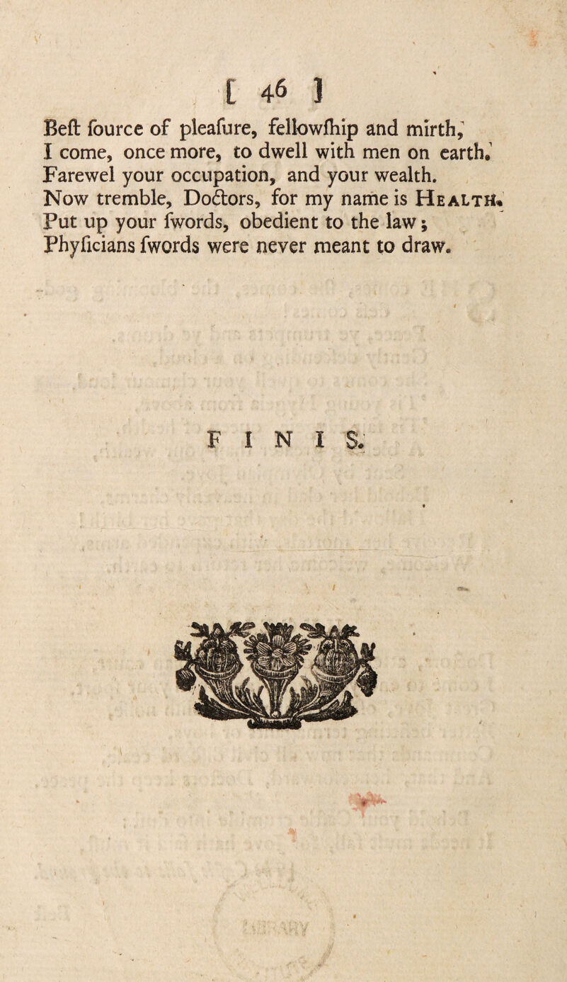 Beft fource of pleafure, fellowfhip and mirth; I come, once more, to dwell with men on earth.' Farewel your occupation, and your wealth. Now tremble, Do6lors, for my nairieis Health^’ Put up your fwords, obedient to the law; Phyficians fwords were never meant to draw.