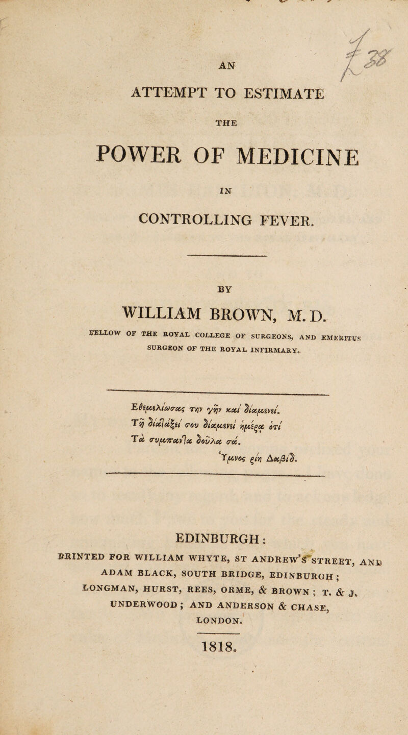 ATTEMPT TO ESTIMATE THE POWER OF MEDICINE IN CONTROLLING FEVER, BY WILLIAM BROWN, M.D. FELLOW OF THE ROYAL COLLEGE OF SURGEONS, AND EMERITUS SURGEON OF THE ROYAL INFIRMARY. E6zfC&Xi&><rxg Ttjv yqy jcxi ^txf&zvu. Tij ^txjx^St (rov dlCC/UiVZt f)fCSgX OTt Tx rvftirxvlx ^ovXx <rx. Ypvoq g/?i Ax/3/d. EDINBURGH: PRINTED FOR WILLIAM WHYTE, ST ANDREW'^STREET, AND ADAM BLACK, SOUTH BRIDGE, EDINBURGH; LONGMAN, HURST, REES, ORME, & BROWN ; T. & J. UNDERWOOD; AND ANDERSON & CHASE, LONDON® 1818,