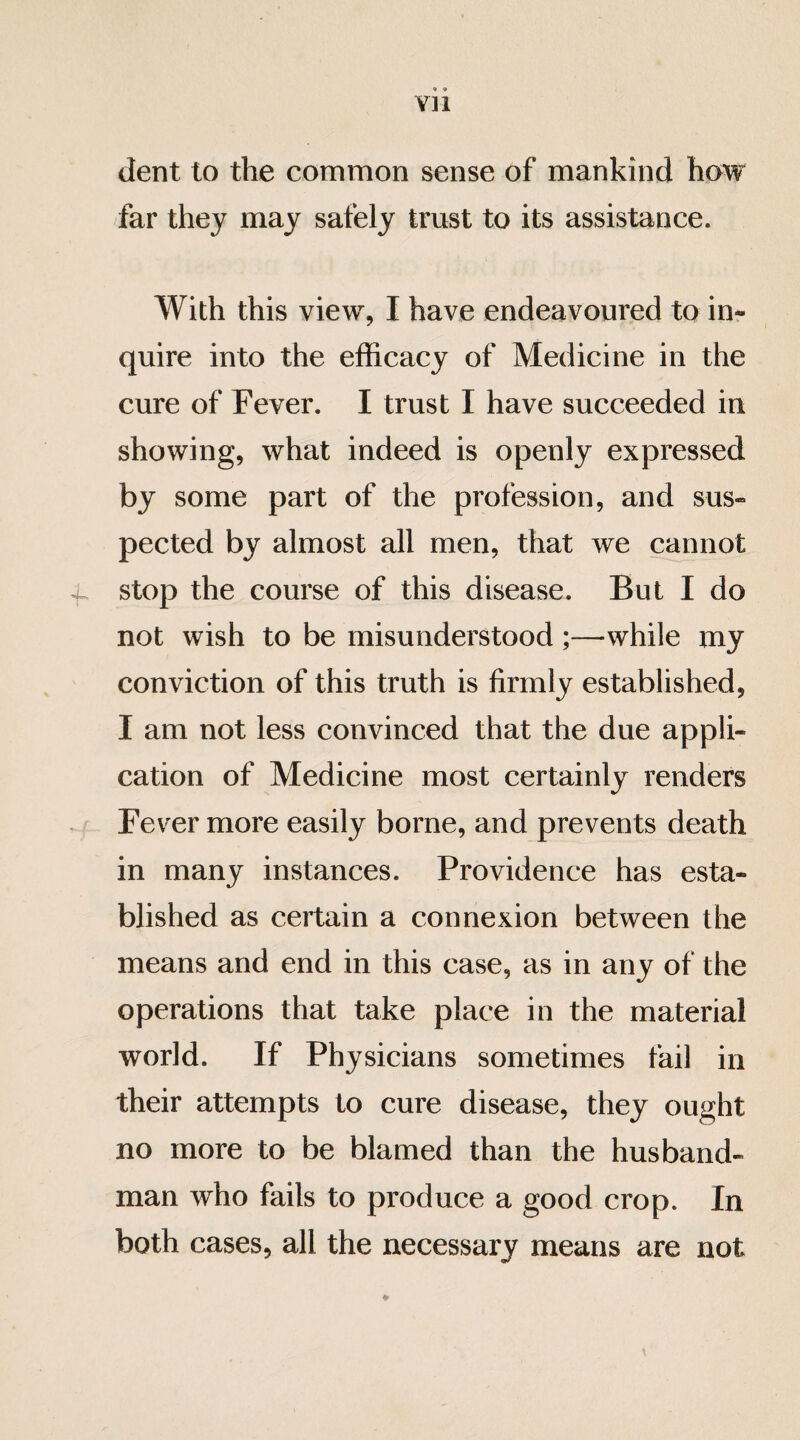 dent to the common sense of mankind how far they may safely trust to its assistance. With this view, I have endeavoured to in¬ quire into the efficacy of Medicine in the cure of Fever. I trust I have succeeded in showing, what indeed is openly expressed by some part of the profession, and sus¬ pected by almost all men, that we cannot stop the course of this disease. But I do not wish to be misunderstood ;—while my conviction of this truth is firmly established, I am not less convinced that the due appli¬ cation of Medicine most certainly renders Fever more easily borne, and prevents death in many instances. Providence has esta¬ blished as certain a connexion between the means and end in this case, as in any of the operations that take place in the material world. If Physicians sometimes fail in their attempts to cure disease, they ought no more to be blamed than the husband¬ man who fails to produce a good crop. In both cases, all the necessary means are not