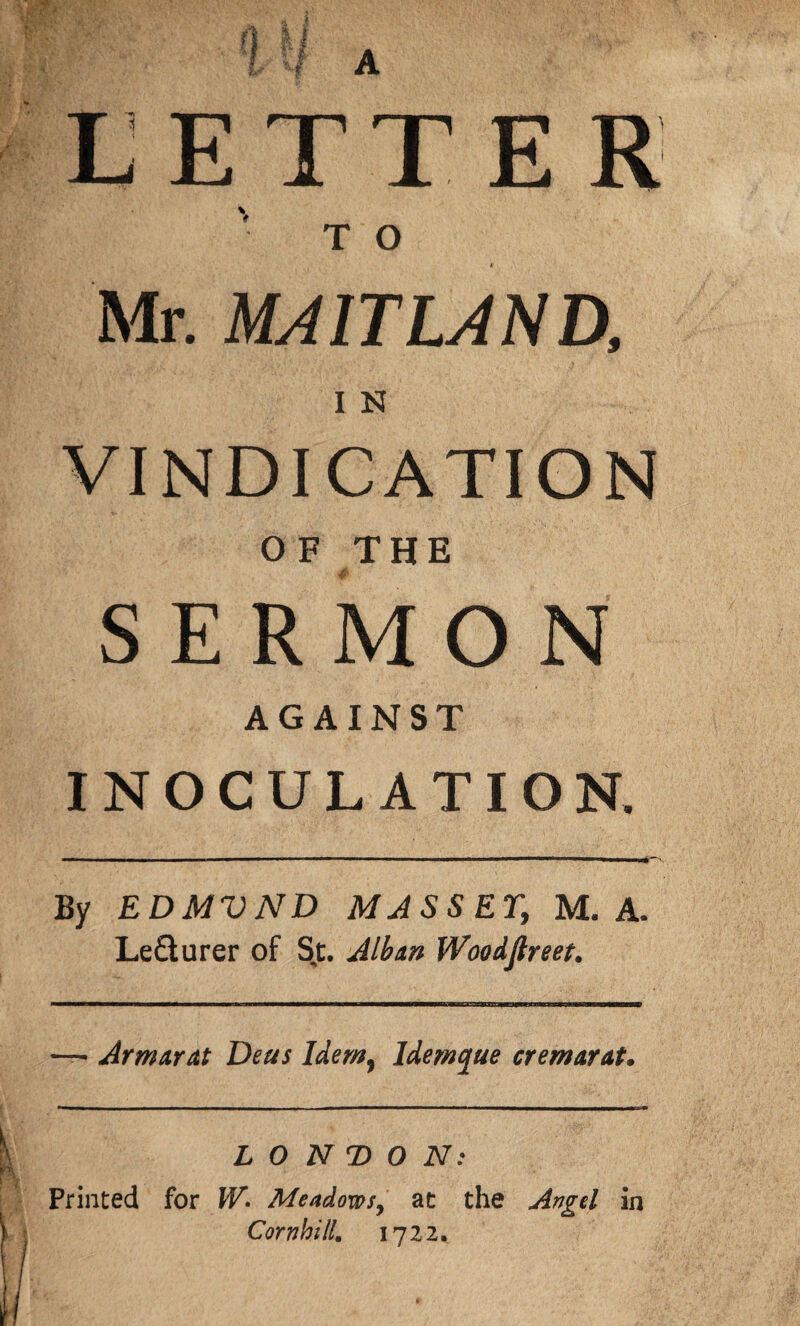 LETTER 'to * Mr. MAITLAND, I N VINDICATION O F THE SERMON AGAINST INOCULATION. By EDMVND MASS ET, M. A. Le&urer of Sj. Alban Woodftreet. — Armarat Deus Idem, ldemque cremarat. LONDON: Printed for W» Meadows, at the Angel in Comb ill. 1722.