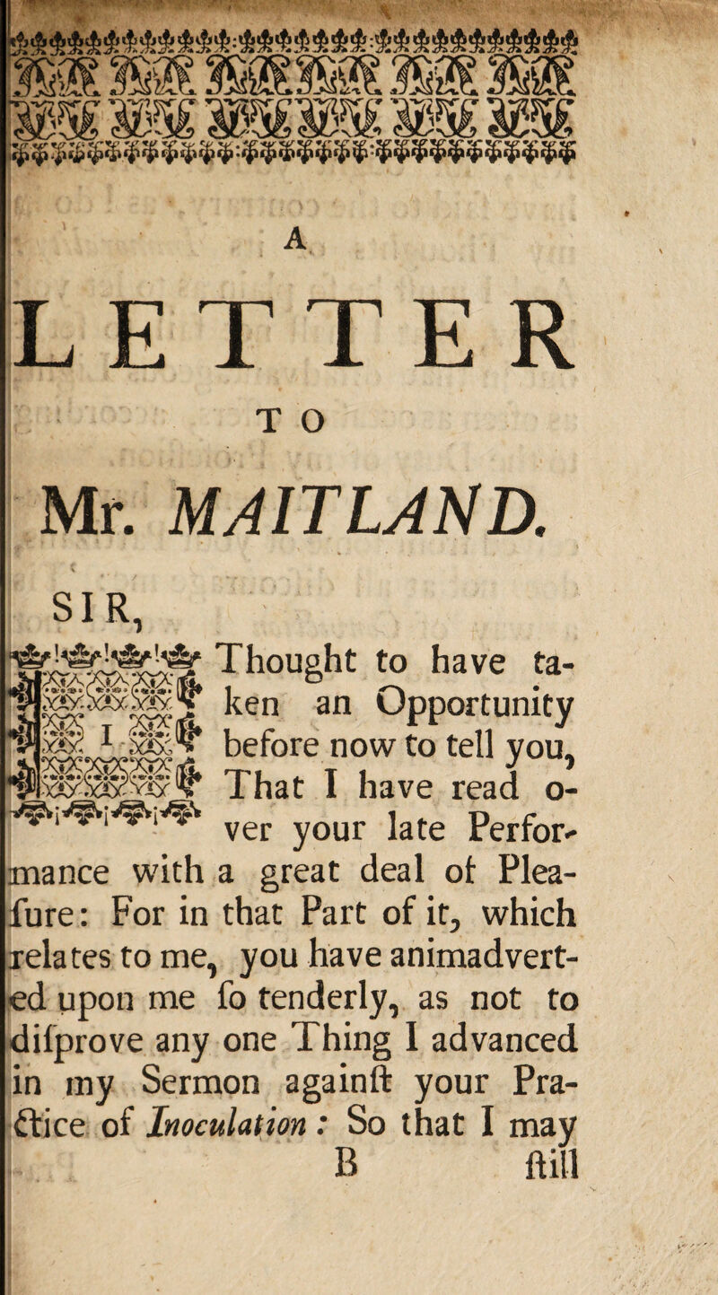 A LETTER T O Mr. MAITLAND. » %»>* Y£ SIR, Thought to have ta- ken an Opportunity sfe1!* before now to tell you, . x^sas?vviy That I have read o- ver your late Perform mance with a great deal ot Plea- fure: For in that Part of it, which relates to me, you have animadvert¬ ed upon me fo tenderly, as not to dilprove any one Thing I advanced in my Sermon againft your Pra¬ ctice of Inoculation : So that I may B ft ill