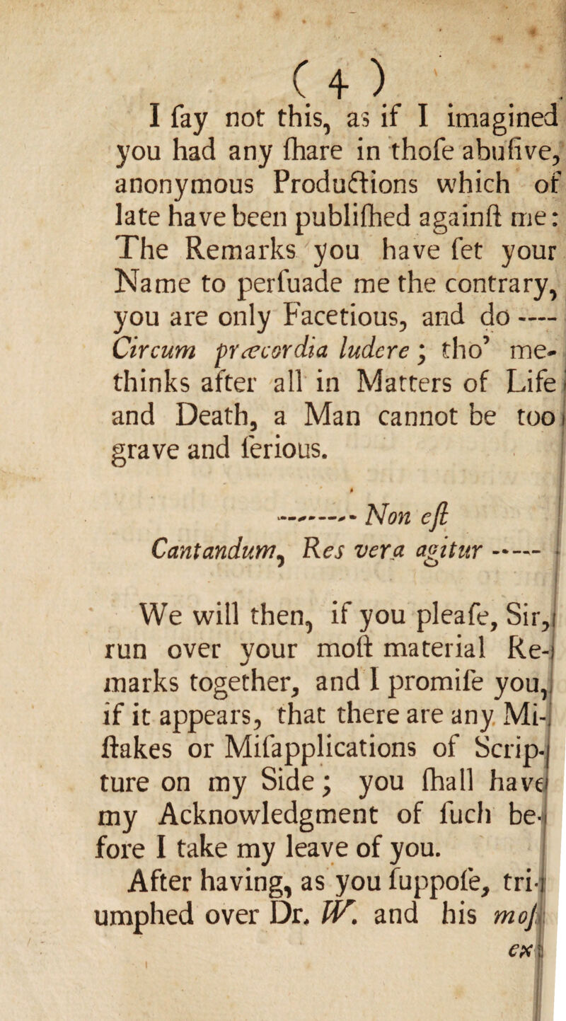 s ( 4 ) . . I fay not this, as if I imagined you had any fhare in thofe abufive, anonymous Productions which of late have been publifhed againlt me: The Remarks you have fet your Name to perfuade me the contrary, you are only Facetious, and do — Circum pr<ecerdia ludcre * tho’ me* thinks after all in Matters of Life j and Death, a Man cannot be too i grave and ferious. ....—Non eJl Cantandum, Res vera agitur- ■ •! ‘ I We will then, if you pleafe, Sir,i run over your molt material Re-i marks together, and 1 promife you,, if it appears, that there are any Mi- Itakes or Mifapplications of Scrip-) ture on my Side; you (hall have! my Acknowledgment of fuch be¬ fore I take my leave of you. After having, as you fuppofe, tri-t umphed over Dr. IV. and his mof, ex \ i