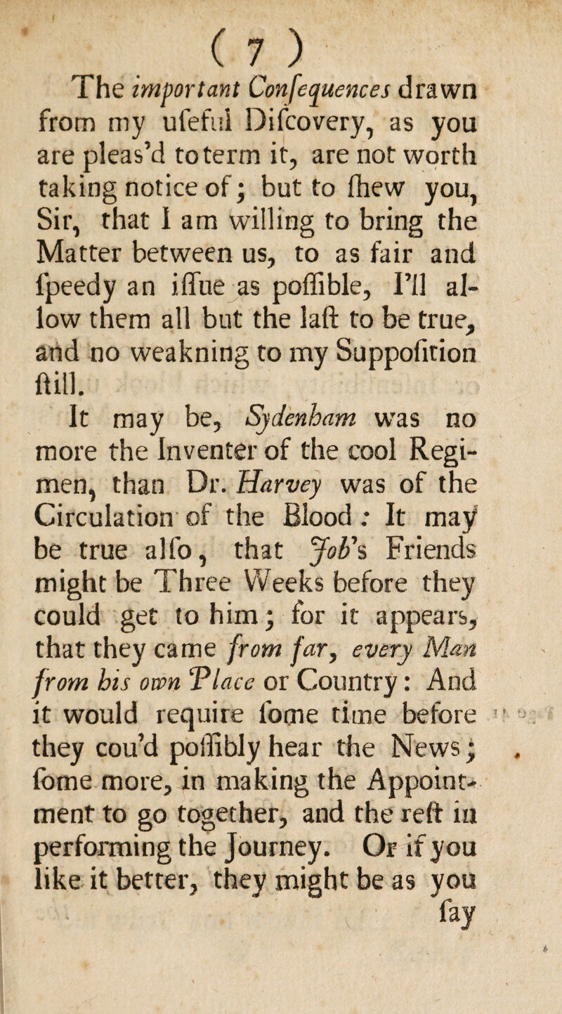 The important Conferences drawn from my ufefui Difcovery, as you are pleas’d to term it, are not worth taking notice of; but to (hew you, Sir, that 1 am willing to bring the Matter between us, to as fair and lpeedy an iffue as poffible. I’ll al¬ low them all but the laft to be true, and no weakning to my Suppofition ftill. It may be, Sydenham was no more the In venter of the cool Regi¬ men, than Dr. Harvey was of the Circulation of the Blood; It may be true alfo, that Job's Friends might be Three Weeks before they could get to him; for it appears, that they came from far, every Man from his own Vlace or Country: And it would require l'ocne time before they cou’d poiliblyhear the News; fome more, in making the Appoint¬ ment to go together, and the reft in performing the Journey. Or if you like it better, they might be as you ' \ ' fay