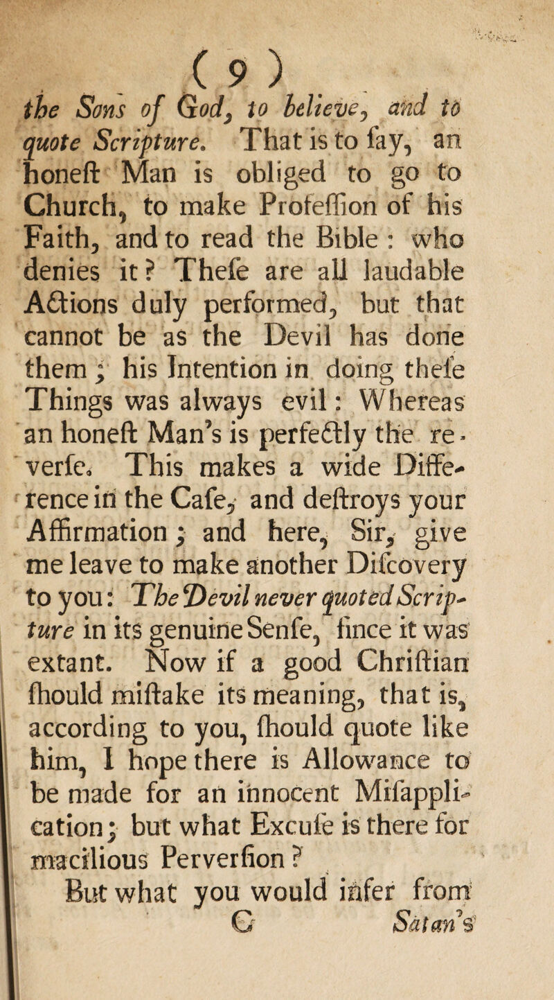 ( 9 ) . the Sons of God, to believe, and to quote Scripture. That is to fay, an honeft Man is obliged to go to Church, to make Profeffion of his Faith, and to read the Bible : who denies it? Theie are all laudable Actions duly performed, but that cannot be as the Devil has done them ; his Intention in doing theie Things was always evil: Whereas an honeft Man’s is perfectly the re ■ verfe* This makes a wide Diffe¬ rence id the Cafe, and deftroys your Affirmation; and here, Sir, give me leave to make another Difcovery to you: The Devil never quoted Scrip- ture in its genuine Senfe, fince it was extant. Now if a good Chriftian fhould miftake its meaning, that is, according to you, fhould quote like him, I hope there is Allowance to be made for an innocent Mil’appli- eation; but what Excufe is there for macilious Perverfion? But what you would infer from