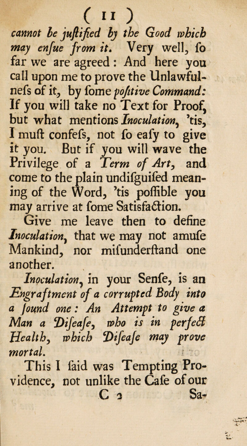 cannot be juftified by the Good which may enfue from it. Very well, fo far we are agreed : And here you call upon me to prove the Unlawful- nefs of it, by fome pofitive Command: If you will take no Text for Proof, but what mentions Inoculation, ’tis, I muft confefs, not fo eafy to give it you. But if you will wave the Privilege of a Term of Art, and come to the plain undifguifed mean¬ ing of the Word, ’tis pofiible you may arrive at fome Satisfaction. Give me leave then to define Inoculation, that we may not amufe Mankind, nor mifunderftand one another. Inoculation, in your Senfe, is an Engraftmcnt of a corrupted Body into a }omd one: An Attempt to give a Man a Difeafe, who is in perfect Health, which Difeafe may prove mortal. ; This I faid was Tempting Pro¬ vidence, not unlike the Cafe of our C 2 Sa-