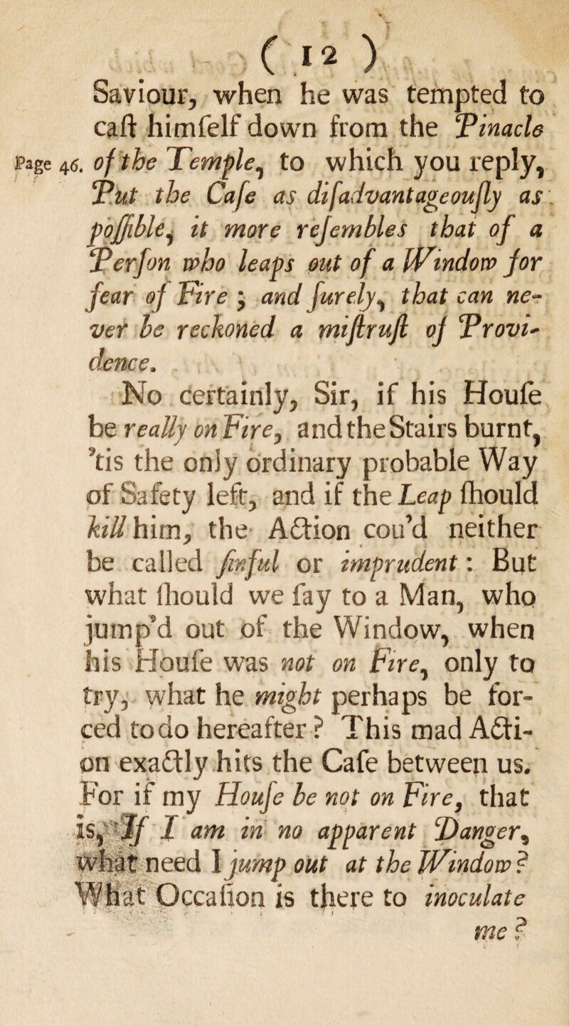 Saviour, when he was tempted to caft himfelf down from the Tinacle 46. of the Temple, to which you reply, Tut the Cafe as difadvantageoufly as pofjtble, it more rcjernbles that of a Terf on who leaps out of a Window for fear of Fire ; and furely, that can ne¬ ver be reckoned, a miftrufi of Trovu dence, , ■. ' . < No certainly. Sir, if his Houfe be really on Fire, and the Stairs burnt, ’tis the only ordinary probable Way of Safety left, and if the Leap flhould kill him, the Action cou’d neither be called firf ul or imprudent: But what fhould we fay to a Man, who jump’d out of the Window, when his Houfe was not on Firey only to try, what he might perhaps be for¬ ced to do hereafter ? This mad Acti¬ on exactly hits the Cafe between us. For if my Houfe be not on Fire, that is, If 1 am in no apparent ‘Danger, what need I jump out at the Window ? What Occalion is there to inoculate i - i \< ' > * ♦ I li me ?