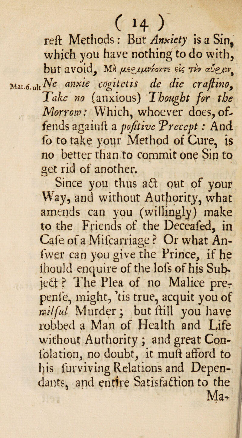 reft Methods: But Anxiety is a Sin, which you have nothing to do with, but avoid, fJL‘z0jL/J,VMY\TZ £i<; CtZejZV^ Mat.6. uitA^ anxie cogitetis de die crajlino, Take no (anxious) Thought for the Morrow: Which, whoever does,of¬ fends againft a pofitive Trecept: And lb to take your Method of Cure, is no better than to commit one Sin to i , ^ i •* f i get rid of another. Since you thus a£t out of your Way, and without Authority, what amends can you (willingly) make to the Friends of the Deceafed, in Cafe of a Mifcarriage ? Or what An- lwer can you give the Prince, if he lhould enquire of the lofs of nfs Sub¬ ject ? The Plea of no Malice prer penle, might, ’tis true, acquit you of wilful Murder j but ftijl you havp robbed a Man of Health and Life without Authority \ and great Con- folation, no doubt, it mutt afford to his lurviving Relations and Depen¬ dants, and entire Satisfa&ion to the 7