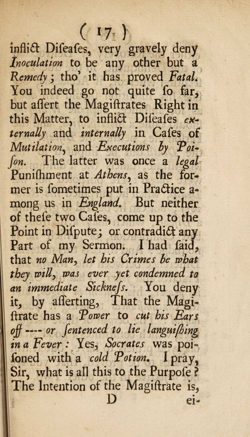 ( 17-) infliCt Difeafes, very gravely deny Inoculation to be any other but a Remedy; tho’ it has proved Fatal. You indeed go not quite fo far, but affert the Magiftrates Right in this Matter, to infliCt Difeafes ex¬ ternally and internally in Cafes of Mutilation, and Executions by Poi- fon. The latter was once a legal Punifhment at Athens, as the for¬ mer is fometimes put in Practice a- mong us in England. But neither of thefe two Cafes, come up to the Point in Difpute; or contradict any Part of my Sermon. I had faid, that no Man, let his Crimes be what they willy was ever yet condemned to an immediate Sicknefs. You deny it, by afferting, That the Magi¬ strate has a Tower to cut his Ears ojf —— or fentenced to lie languifhing in a Fever : Yes, Socrates was poi- foned with a cold Potion. I pray, Sir, what is all this to the Purpofe ? The Intention of the Magistrate is, D ei-