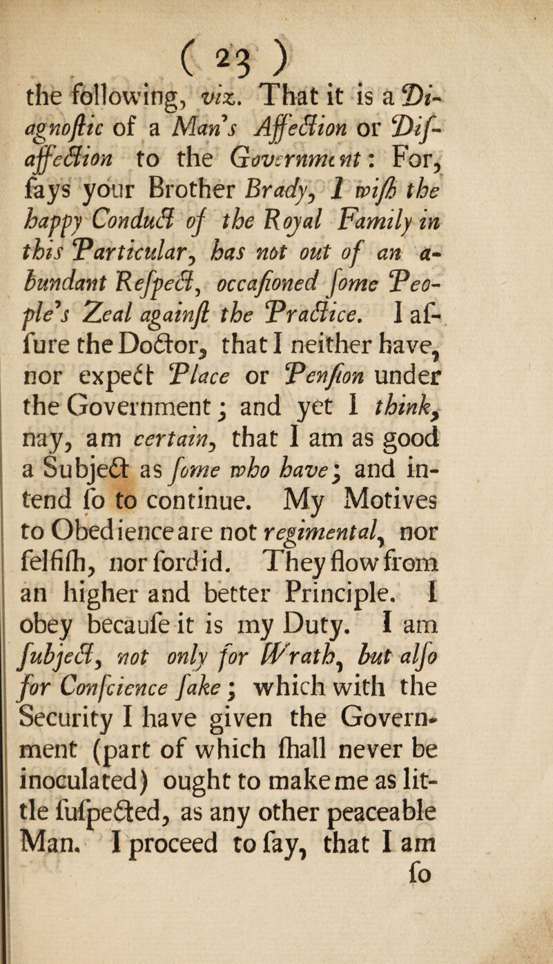 the following, viz. That it is a T>i- agnoflic of a Mans AffeBion or ‘Dif- affeBion to the Govcrnnu nt: For, fays your Brother Brady, 1 voifk the happy ConduB of the R oyal Family in this ‘Particular, has not out of an a- hundant RefpeB, occafioned fome Peo¬ ple’s Zeal againfl the PraBice. I af- fure theDoddor, that I neither have, nor expedt Place or Penfion under the Government; and yet I think, nay, am certain, that I am as good a Subjedd as fome who have', and in¬ tend fo to continue. My Motives to Obedience are not regimental, nor felfifh, nor fordid. They flow from an higher and better Principle. I obey becaufe it is my Duty. I am fubjeB, not only for IVrath, but alfo for Confcience fake; which with the Security I have given the Govern¬ ment (part of which fhall never be inoculated) ought to make me as lit¬ tle fuipedted, as any other peaceable Man. I proceed to fay, that I am fo