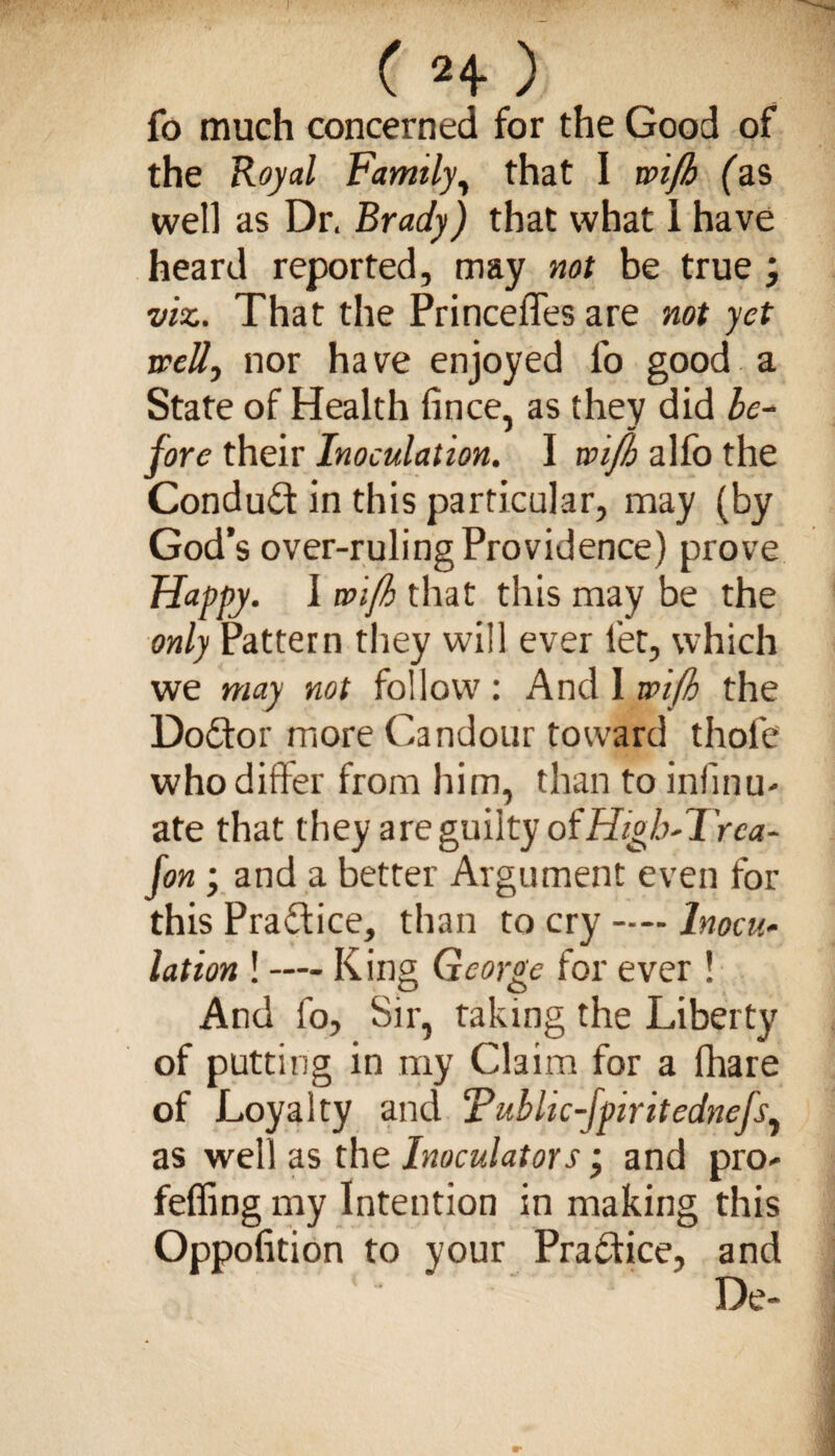 C 2 4* / fo much concerned for the Good of the Royal Family, that I wifh fas well as Dr. Brady) that what 1 have heard reported, may not be true viz. That the Princelfes are not yet well, nor have enjoyed lb good a State of Health fince, as they did be~ fore their Inoculation. I wifh alfo the Conduct in this particular, may (by God’s over-ruling Providence) prove Happy. I wifh that this may be the only Pattern they will ever let, which we may not follow: And 1 wifh the Doctor more Candour toward thofe who differ from him, than to infinu- ate that they are guilty of HigFTrea- fon; and a better Argument even for this Pra&ice, than to cry — Inocu¬ lation ! — K ing George for ever ! And fo. Sir, taking the Liberty of putting in my Claim for a fhare of Loyalty and Tublic-fpiritednejs, as well as the Inoculators ’ and pro- feffing my Intention in making this Oppofition to your Practice, and De-