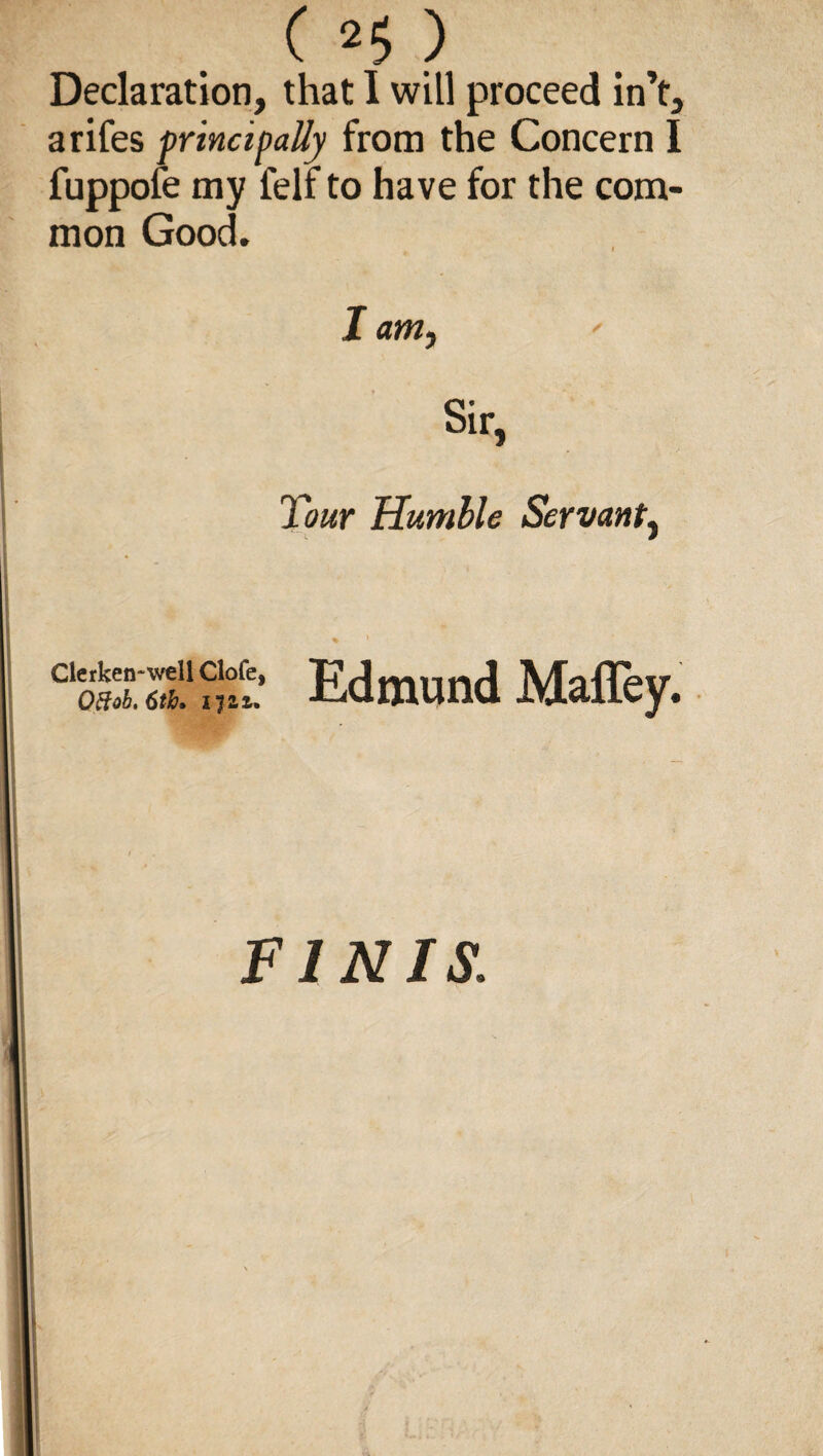 Declaration, that I will proceed in’t, arifes principally from the Concern I fuppofe my felf to have for the com¬ mon Good. I am, Sir, Tour Humble Servant, % ’ C“XS““' Edmund Maffey. FINIS.