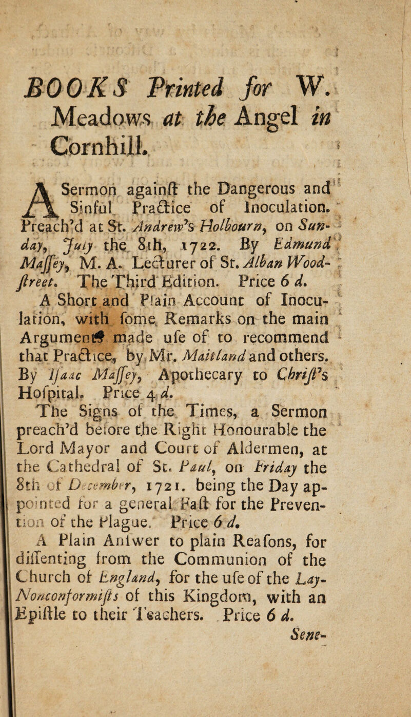 00KS Printed for W. Meadows at the Angel in Cornhill., A Sermon againft the Dangerous and Sinful Practice of inoculation* Preach’d at St. Andrew's Holbourn, on Sun¬ day, July the 8th, 1722. By Edmund Maffey, M. A. Lecturer of St. Alban Wood- firm. The Third Edition. Price 6 d. A Short and Plain Account of Inocu¬ lation, with feme Remarks on the main Argument# made ufe of to recommend that Pract ice, by Mr. Maitland and others. By ijaac Majfey, Apothecary to Cbriji's Hofpital. Price 4 d. The Signs of the Times, a Sermon preach’d before the Right Honourable the Lord Mayor and Court of Aldermen, at the Cathedral of 5t, Paul, on triday the Sth of December, 1721. being the Day ap¬ pointed for a general Fa ft for the Preven¬ tion of the Plague. Price 6 d. A Plain Aniwer to plain Reafons, for diitenting from the Communion of the Church of England, for the ufe of the Lay- Nonconformifis of this Kingdom, with an Epiftle to their Teachers. Price 6 d. Sene-