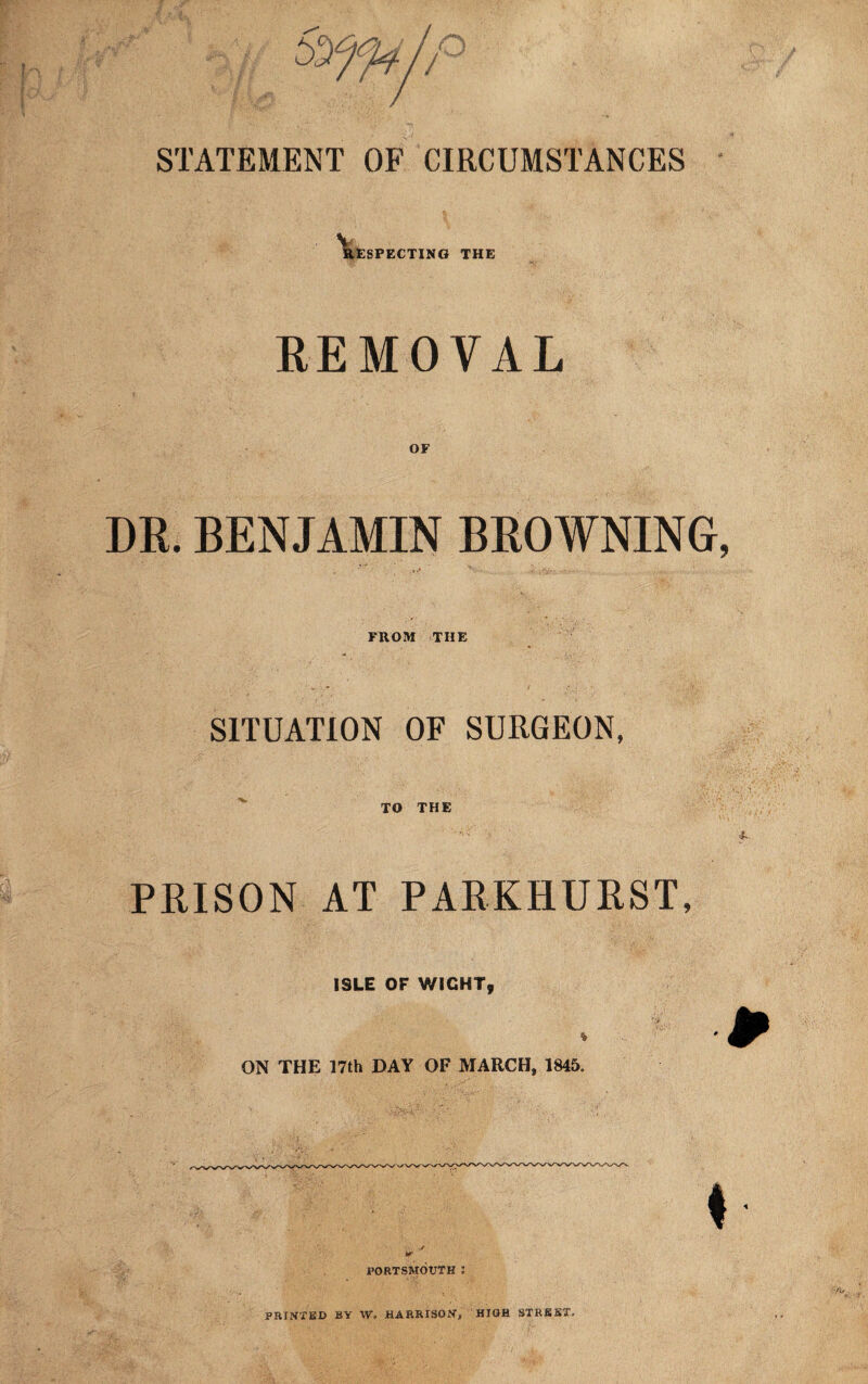 STATEMENT OF CIRCUMSTANCES RESPECTING THE REMOVAL OF DR. BENJAMIN BROWNING FROM THE SITUATION OF SURGEON, PRISON TO THE AT PARKHURST, ISLE OF WIGHT, • ., ON THE 17th DAY OF MARCH, 1845. w PORTSMOUTH : PRINTED BY W. HARRISON, HIGH STREET,