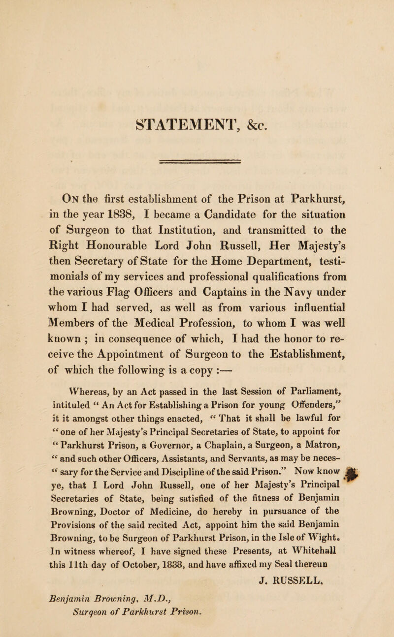 STATEMENT, &c. On the first establishment of the Prison at Parkhurst, in the year 1838, I became a Candidate for the situation of Surgeon to that Institution, and transmitted to the Right Honourable Lord John Russell, Her Majesty’s then Secretary of State for the Home Department, testi¬ monials of my services and professional qualifications from the various Flag Officers and Captains in the Navy under whom I had served, as well as from various influential Members of the Medical Profession, to whom I was well known ; in consequence of which, I had the honor to re¬ ceive the Appointment of Surgeon to the Establishment, of which the following is a copy Whereas, by an Act passed in the last Session of Parliament, intituled “ An Act for Establishing a Prison for young Offenders,” it it amongst other things enacted, “ That it shall be lawful for “ one of her Majesty’s Principal Secretaries of State, to appoint for “ Parkhurst Prison, a Governor, a Chaplain, a Surgeon, a Matron, “ and such other Officers, Assistants, and Servants, as may be neces- “ sary for the Service and Discipline of the said Prison.” Now know . ye, that I Lord John Russell, one of her Majesty’s Principal Secretaries of State, being satisfied of the fitness of Benjamin Browning, Doctor of Medicine, do hereby in pursuance of the Provisions of the said recited Act, appoint him the said Benjamin Browning, to be Surgeon of Parkhurst Prison, in the Isle of Wight* In witness whereof, I have signed these Presents, at Whitehall this 11th day of October, 1838, and have affixed my Seal thereun J. RUSSELL, Benjamin Browning, M.D., Surgeon of Parkhurst Prison.