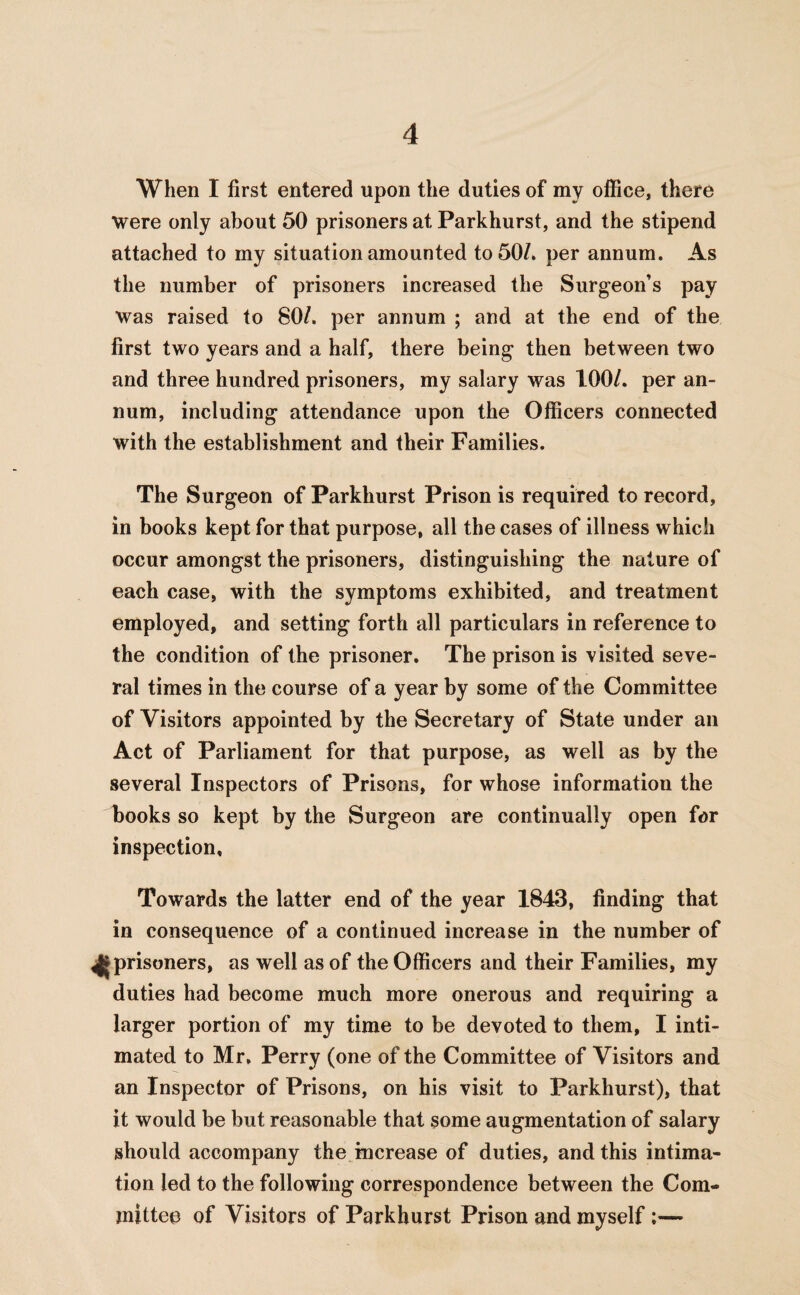 When I first entered upon the duties of my office, there were only about 50 prisoners at Parkhurst, and the stipend attached to my situation amounted to 50/. per annum. As the number of prisoners increased the Surgeon’s pay was raised to 80/. per annum ; and at the end of the first two years and a half, there being then between two and three hundred prisoners, my salary was 100/. per an¬ num, including attendance upon the Officers connected with the establishment and their Families. The Surgeon of Parkhurst Prison is required to record, in books kept for that purpose, all the cases of illness which occur amongst the prisoners, distinguishing the nature of each case, with the symptoms exhibited, and treatment employed, and setting forth all particulars in reference to the condition of the prisoner. The prison is visited seve¬ ral times in the course of a year by some of the Committee of Visitors appointed by the Secretary of State under an Act of Parliament for that purpose, as well as by the several Inspectors of Prisons, for whose information the books so kept by the Surgeon are continually open for inspection. Towards the latter end of the year 1843, finding that in consequence of a continued increase in the number of ^►prisoners, as well as of the Officers and their Families, my duties had become much more onerous and requiring a larger portion of my time to be devoted to them, I inti¬ mated to Mr, Perry (one of the Committee of Visitors and an Inspector of Prisons, on his visit to Parkhurst), that it would be but reasonable that some augmentation of salary should accompany the increase of duties, and this intima¬ tion led to the following correspondence between the Com¬ mittee of Visitors of Parkhurst Prison and myself:—