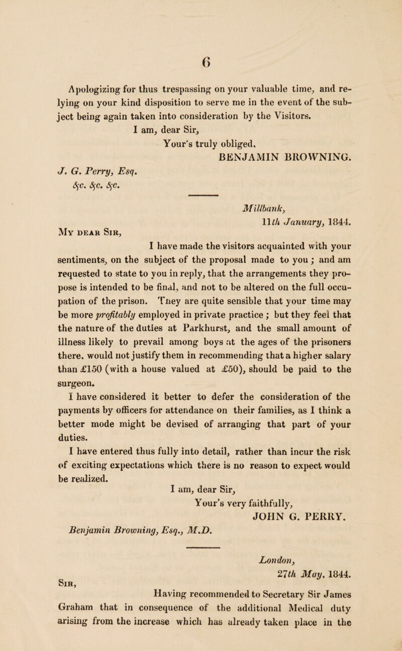 Apologizing for thus trespassing on your valuable time., and re¬ lying on your kind disposition to serve me in the event of the sub¬ ject being again taken into consideration by the Visitors. I am, dear Sir, Your's truly obliged, BENJAMIN BROWNING. J. G. Perry, Esq. §c. S$c. §c. Millbank, 11 th January, 1844. My dear Sir, I have made the visitors acquainted with your sentiments, on the subject of the proposal made to you; and am requested to state to you in reply, that the arrangements they pro¬ pose is intended to be final, and not to be altered on the full occu¬ pation of the prison. Tney are quite sensible that your time may be more profitably employed in private practice; but they feel that the nature of the duties at Parkhurst, and the small amount of illness likely to prevail among boys at the ages of the prisoners there, would not justify them in recommending that a higher salary than £150 (with a house valued at £50), should be paid to the surgeon. I have considered it better to defer the consideration of the payments by officers for attendance on their families, as I think a better mode might be devised of arranging that part of your duties. I have entered thus fully into detail, rather than incur the risk of exciting expectations which there is no reason to expect would be realized. I am, dear Sir, Your’s very faithfully, JOHN G. PERRY. Benjamin Browning, Esq., M.D. Sir, London, 27th May, 1844. Having recommended to Secretary Sir James Graham that in consequence of the additional Medical duty arising from the increase which has already taken place in the