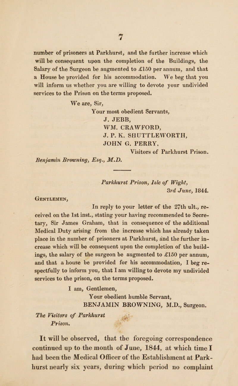 number of prisoners at Parkhurst, and the further increase which will be consequent upon the completion of the Buildings, the Salary of the Surgeon be augmented to £150 per annum, and that a House be provided for his accommodation. We beg that you will inform us whether you are willing to devote your undivided services to the Prison on the terms proposed. We are, Sir, Your most obedient Servants, J. JEBB, WM. CRAWFORD, J. P. K. SHUTTLE WORTH, JOHN G. PERRY, Visitors of Parkhurst Prison. Benjamin Browning, Esq., M.D. Parkhurst Prison, Isle of Wight, 3rd June, 1844. Gentlemen, In reply to your letter of the 27th ult., re¬ ceived on the 1st inst., stating your having recommended to Secre¬ tary, Sir James Graham, that in consequence of the additional Medical Duty arising from the increase which has already taken place in the number of prisoners at Parkhurst, and the further in¬ crease which will be consequent upon the completion of the build¬ ings, the salary of the surgeon be augmented to £150 per annum, and that a house be provided for his accommodation, I beg re¬ spectfully to inform you, that I am willing to devote my undivided services to the prison, on the terms proposed. I am. Gentlemen, Your obedient humble Servant, BENJAMIN BROWNING, M.D., Surgeon, The Visitors of Parkhurst Prison. \Vv . It will be observed, that the foregoing- correspondence continued up to the month of June, 1844, at which time I had been the Medical Officer of the Establishment at Park¬ hurst nearly six years, during which period no complaint