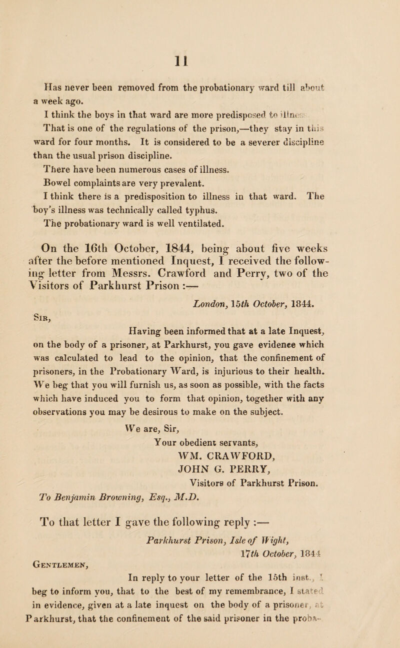 Has never been removed from the probationary ward till about a week ago. I think the boys in that ward are more predisposed to dim That is one of the regulations of the prison,—they stay in this ward for four months. It is considered to be a severer discipline than the usual prison discipline. There have been numerous cases of illness. Bowel complaints are very prevalent. I think there is a predisposition to illness in that ward. The boy’s illness was technically called typhus. The probationary ward is well ventilated. On the 16th October, 1844, being- about five weeks after the before mentioned Inquest, I received the follow¬ ing letter from Messrs. Crawford and Perry, two of the Visitors of Parkhurst Prison London, 15th October, 1844. Sib, Having been informed that at a late Inquest, on the body of a prisoner, at Parkhurst, you gave evidence which was calculated to lead to the opinion, that the confinement of prisoners, in the Probationary Ward, is injurious to their health. We beg that you will furnish us, as soon as possible, with the facts which have induced you to form that opinion, together with any observations you may be desirous to make on the subject. We are. Sir, Your obedient servants, WM. CRAWFORD, JOHN G. PERRY, Visitors of Parkhurst Prison, To Benjamin Browning, Esq., M.D. To that letter I gave the following reply Parkhurst Prison, Isle of Wight, 17th October, 1844 Gentlemen, In reply to your letter of the 15th inst., 1 beg to inform you, that to the best of my remembrance, I stated in evidence, given at a late inquest on the body of a prisoner, at Parkhurst, that the confinement of the said prisoner in the proba-