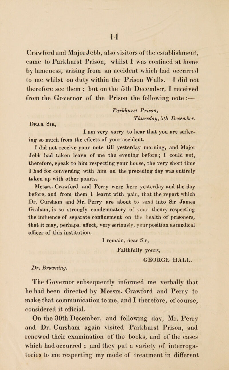 Crawford and Major Jebb, also visitors of the establishment, came to Parkhurst Prison, whilst I was confined at home by lameness, arising from an accident which had occurred to me whilst on duty within the Prison Walls. I did not therefore see them ; but on the 5th December, I received from the Governor of the Prison the following note Parkhurst Prison, Thursday, 5th December. Dear Sir, I am very sorry to hear that you are suffer¬ ing so much from the effects of your accident. I did not receive your note till yesterday morning, and Major Jebb had taken leave of me the evening before; I could not, therefore, speak to him respecting your house, the very short time I had for conversing with him on the preceding day was entirely taken up with other points. Messrs. Crawford and Perry w'ere here yesterday and the day before, and from them I learnt with pain, that the report which Dr. Cursham and Mr. Perry are about to send into Sir James Graham, is so strongly condemnatory of your theory respecting the influence of separate confinement on the health of prisoners, that it may, perhaps, affect, very seriously, your position as medical officer of this institution. I remain, aear Sir, Faithfully yours, GEORGE HALL. Dr. Browning. The Governor subsequently informed me verbally that he had been directed by Messrs. Crawford and Perry to make that communication to me, and I therefore, of course, considered it official. On the 30th December, and following day, Mr. Perry and Dr. Cursham again visited Parkhurst Prison, and renewed their examination of the books, and of the cases which had occurred ; and they put a variety of interroga¬ tories to me respecting my mode of treatment in different