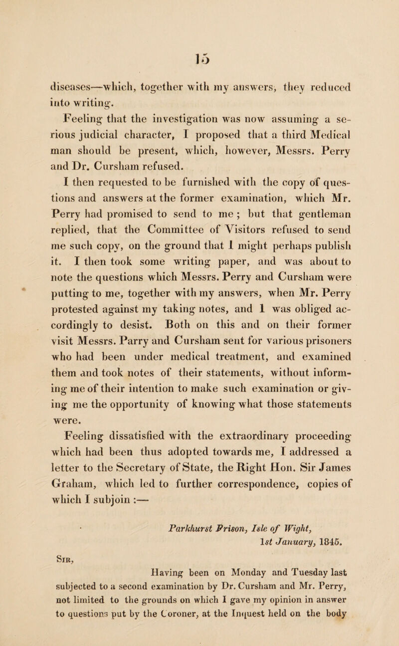 diseases-—which, tog-ether with my answers, they reduced into writing-. Feeling that the investigation was now assuming a se¬ rious judicial character, I proposed that a third Medical man should be present, which, however, Messrs. Perry and Dr. Cursham refused. I then requested to be furnished with the copy of ques¬ tions and answers at the former examination, which Mr. Perry had promised to send to me ; but that gentleman replied, that the Committee of Visitors refused to send me such copy, on the ground that 1 might perhaps publish it. I then took some writing paper, and was about to note the questions which Messrs. Perry and Cursham were putting to me, together with my answers, when Mr. Perry protested against my taking notes, and 1 was obliged ac¬ cordingly to desist. Both on this and on their former visit Messrs. Parry and Cursham sent for various prisoners who had been under medical treatment, and examined them and took notes of their statements, without inform¬ ing me of their intention to make such examination or giv¬ ing me the opportunity of knowing what those statements were. Feeling dissatisfied with the extraordinary proceeding which had been thus adopted towards me, I addressed a letter to the Secretary of State, the Right Hon. Sir James Graham, which led to further correspondence, copies of which I subjoin Parkhurst Prison, Isle of Wight, 1st January, 1845. Sir, Having been on Monday and Tuesday last subjected to a second examination by Dr. Cursham and Mr. Terry, not limited to the grounds on which I gave my opinion in answer to questions put by the Coroner, at the Inquest held on the body